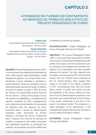 Capítulo 2 15Turismo, Sustentabilidade e Hospitalidade
CAPÍTULO 2
A FORMAÇÃO EM TURISMO EM CONTRAPONTO
AO MERCADO DE TRABALHO SOB A ÓTICA DO
PROJETO PEDAGÓGICO DE CURSO
Felipe Lima
Universidade Federal Rural do Rio de Janeiro,
Nova Iguaçu – Rio de Janeiro
Teresa Catramby
Universidade Federal Rural do Rio de Janeiro,
Departamento de Administração e Turismo, Nova
Iguaçu – Rio de Janeiro
RESUMO:OProjetoPedagógicodeCurso-PPC,
é um documento que representa a identidade do
curso. Nele deverão estar identificados o perfil
desejado do egresso, e os componentes como:
disciplinas a serem ofertadas e atividades a
serem aplicadas, tempo de conclusão e demais
elementos essenciais para formação. O objetivo
principal foi analisar e avaliar o PPC do curso
de Turismo, da Universidade Federal Rural do
Rio de Janeiro - Campus Nova Iguaçu no que
diz respeito às habilidades e competências do
egresso, propostas no PPC, contrapondo-as
com o atual mercado de trabalho. Uma pesquisa
foi realizada junto aos egressos do curso,
buscando saber o quanto as determinações
propostas neste documento se fizeram
eficazes à formação dos alunos, contribuindo
para o ingresso dos mesmos no mercado de
trabalho. A proposta é uma melhor percepção
das fragilidades existentes na graduação que
poderiam ser ajustadas em prol de adequar-se
à realidade do mercado de trabalho.
PALAVRAS-CHAVE: Projeto Pedagógico de
Curso, Formação, Mercado de Trabalho
ABSTRACT: The Course Pedagogical Project
-PPC, is a document that represents the identity
of the course. In it should be identified the desired
profile of the egress, and the components such
as: disciplines to be offered and activities to be
applied, time of completion and other essential
elements for training. The main objective was
to analyze and evaluate the PPC of the tourism
course, from the Federal Rural University of
Rio de Janeiro-Campus Nova Iguaçu With
regard to the skills of the egress, proposed
in PPC, counterposing them with the current
labour market. A survey was carried out with
the graduates of the course, seeking to know
how much the determinations proposed in this
document were made effective in the formation
of the pupils, contributing to the entry of the
same in the labour market. The proposal is a
better perception of the weaknesses in the
undergraduate degree that could be adjusted to
suit the reality of the labour market.
KEYWORDS: Course Pedagogical Project,
training, labor Market.
 