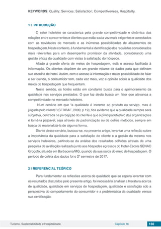Turismo, Sustentabilidade e Hospitalidade Capítulo 16 150
KEYWORDS: Quality; Services; Satisfaction; Competitiveness, Hospitality.
1 | 	INTRODUÇÃO
O setor hoteleiro se caracteriza pela grande competitividade e dinâmica das
relações entre concorrentes e clientes que estão cada vez mais exigentes e conectados
com as novidades do mercado e as inúmeras possibilidades de alojamentos de
hospedagem.Nestecontexto,éfundamentalaidentificaçãodosrequisitosconsiderados
mais relevantes para um desempenho promissor da atividade, considerando uma
gestão eficaz da qualidade com vistas à satisfação do hóspede.
Aliado à grande oferta de meios de hospedagem, está o acesso facilitado à
informação. Os clientes dispõem de um grande volume de dados para que definam
sua escolha de hotel. Assim, com o acesso à informação e maior possibilidade de falar
e ser ouvido, o consumidor tem, cada vez mais, voz e opinião sobre a qualidade dos
meios de hospedagem que frequentam.
Neste sentido, os hotéis estão em constante busca para o aprimoramento da
qualidade nos serviços prestados. O que faz desta busca um fator que alavanca a
competitividade no mercado hoteleiro.
Num cenário em que “a qualidade é inerente ao produto ou serviço, mas é
julgada pelo cliente” (SEBRAE, 2000, p.19), fica evidente que a qualidade sempre será
subjetiva, centrada na percepção do cliente e que o principal objetivo das organizações
é torná-la palpável, seja através de padronização ou de outros métodos, sempre em
busca de materializá-la de alguma forma.
Diante desse cenário, buscou-se, no presente artigo, levantar uma reflexão sobre
a importância da qualidade para a satisfação do cliente e a gestão da mesma nos
serviços hoteleiros, partindo-se da análise dos resultados colhidos através de uma
pesquisa de avaliação realizada junto aos hóspedes egressos do Hotel-Escola SENAC
Grogotó, situado em Barbacena/MG, quando da sua saída do meio de hospedagem. O
período de coleta dos dados foi o 2º semestre de 2017.
2 | 	REFERENCIAL TEÓRICO
Para fundamentar as reflexões acerca de qualidade que se espera levantar com
os resultados discutidos pelo presente artigo, foi necessário analisar a literatura acerca
de qualidade, qualidade em serviços de hospedagem, qualidade e satisfação sob a
perspectiva do comportamento do consumidor e a problemática da qualidade versus
sua certificação.
 