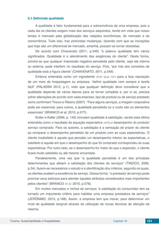 Turismo, Sustentabilidade e Hospitalidade Capítulo 16 151
2.1	Definindo qualidade
A qualidade é fator fundamental para a sobrevivência de uma empresa, pois a
cada dia os clientes exigem mais dos serviços adquiridos, tendo em vista que nosso
tempo é marcado pela globalização das relações econômicas, do mercado e da
concorrência. Tudo isso, traz profundas mudanças, fazendo com que as inovações
que hoje são um diferencial de mercado, amanhã, possam se tornar obsoletas.
De acordo com Chiavenato (2011, p.549) “a palavra qualidade tem vários
significados. Qualidade é o atendimento das exigências do cliente”. Desta forma,
conclui-se que qualquer impressão negativa percebida pelo cliente, seja ela interna
ou externa, pode interferir no resultado do serviço. Pois, “por trás dos conceitos de
qualidade está a figura cliente” (CHIAVENATO, 2011, p.549).
Embora entendida como um ingrediente sine qua non para a boa reputação
de um meio de hospedagem ou empresa, “definir qualidade nem sempre é tarefa
fácil” (PALADINI 2012, p.1), visto que qualquer definição deve considerar que a
qualidade depende de vários fatores para se tornar completa e, por si só, precisa
sofrer alterações de acordo com cada empresa, tipo de produto ou de serviço prestado
como confirmam Tinoco e Ribeiro (2007). “Para alguns serviços, a imagem corporativa
pode ser essencial, para outros, a qualidade percebida ou o custo são os elementos
essenciais” (BRANCO et al, 2010, p.577).
Kotler e Keller (2006, p. 142) vinculam qualidade à satisfação, sendo esta última
entendida como o resultado da equação expectativa versus desempenho do produto/
serviço comprado. Para os autores, a satisfação é a sensação de prazer do cliente
ao comparar o desempenho percebido de um produto com as suas expectativas. O
cliente insatisfeito é aquele que percebe um desempenho inferior às expectativas, o
satisfeito é aquele em que o desempenho do que foi comprado correspondeu às suas
expectativas. Por outro lado, se o desempenho for maior do que o esperado, o cliente
ficará muito satisfeito ou até mesmo encantado.
Paralelamente, uma vez que “a qualidade percebida é um dos principais
determinantes que afetam a satisfação dos clientes de serviços” (TINOCO, 2006,
p.34), fazem-se necessários o estudo e a identificação dos critérios, segundo os quais,
os clientes avaliam a excelência do serviço. Dessa forma, “o prestador de serviço pode
priorizar seus esforços para atender aqueles atributos considerados mais importantes
pelos clientes” (BRANCO et al, 2010, p.578).
Em muitos mercados e nichos de serviços “a satisfação do consumidor tem se
tornado um importante critério para habilitar uma empresa prestadora de serviços”
(JERÔNIMO, 2015, p.168). Assim, a empresa tem que inovar, para determinar um
nível de qualidade tangível através da utilização de novas técnicas de aferição da
mesma.
 
