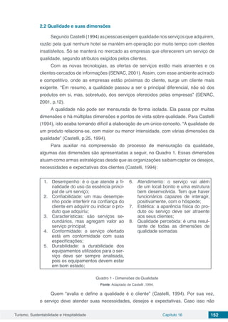 Turismo, Sustentabilidade e Hospitalidade Capítulo 16 152
2.2	Qualidade e suas dimensões
Segundo Castelli (1994) as pessoas exigem qualidade nos serviços que adquirem,
razão pela qual nenhum hotel se mantém em operação por muito tempo com clientes
insatisfeitos. Só se manterá no mercado as empresas que oferecerem um serviço de
qualidade, segundo atributos exigidos pelos clientes.
Com as novas tecnologias, as ofertas de serviços estão mais atraentes e os
clientes cercados de informações (SENAC, 2001). Assim, com esse ambiente acirrado
e competitivo, onde as empresas estão próximas do cliente, surge um cliente mais
exigente. “Em resumo, a qualidade passou a ser o principal diferencial, não só dos
produtos em si, mas, sobretudo, dos serviços oferecidos pelas empresas” (SENAC,
2001, p.12).
A qualidade não pode ser mensurada de forma isolada. Ela passa por muitas
dimensões e há múltiplas dimensões e pontos de vista sobre qualidade. Para Castelli
(1994), isto acaba tornando difícil a elaboração de um único conceito. “A qualidade de
um produto relaciona-se, com maior ou menor intensidade, com várias dimensões da
qualidade” (Castelli, p.25, 1994).
Para auxiliar na compreensão do processo de mensuração da qualidade,
algumas das dimensões são apresentadas a seguir, no Quadro 1. Essas dimensões
atuam como armas estratégicas desde que as organizações saibam captar os desejos,
necessidades e expectativas dos clientes (Castelli, 1994):
1.	 Desempenho: é o que atende a fi-
nalidade do uso da essência princi-
pal de um serviço;
2.	 Confiabilidade: um mau desempe-
nho pode interferir na confiança do
cliente em adquirir ou indicar o pro-
duto que adquiriu;
3.	 Características: são serviços se-
cundários, mas agregam valor ao
serviço principal;
4.	 Conformidade: o serviço ofertado
está em conformidade com suas
especificações;
5.	 Durabilidade: a durabilidade dos
equipamentos utilizados para o ser-
viço deve ser sempre analisada,
pois os equipamentos devem estar
em bom estado;
6.	 Atendimento: o serviço vai além
de um local bonito e uma estrutura
bem desenvolvida. Tem que haver
funcionários capazes de interagir,
positivamente, com o hóspede;
7.	 Estética: a aparência física do pro-
duto ou serviço deve ser atraente
aos seus clientes;
8.	 Qualidade percebida: é uma resul-
tante de todas as dimensões de
qualidade somadas
Quadro 1 - Dimensões da Qualidade
Fonte: Adaptado de Castelli ,1994.
Quem “avalia e define a qualidade é o cliente” (Castelli, 1994). Por sua vez,
o serviço deve atender suas necessidades, desejos e expectativas. Caso isso não
 