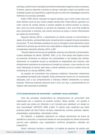 Turismo, Sustentabilidade e Hospitalidade Capítulo 16 153
aconteça, poderá haver frustração acarretando impressões negativas sobre a empresa.
O cliente, após ter adquirido o produto ou serviço, está apto a expor sua opinião e sua
avaliação quanto sua experiência, sugerindo para os meios de hospedagem possíveis
melhorias nos serviços prestados.
Kotler (1997) afirma, baseado em alguns estudos, que é cinco vezes mais caro
atrair clientes novos do que manter antigos clientes fiéis. Estes últimos, garantem um
maior volume de vendas (devido à compra repetida do mesmo produto ou serviço,
bem como de outros produtos ou serviços da empresa) e têm uma forte tendência
para recomendar a empresa, são menos sensíveis ao preço e menos influenciáveis
por ações da concorrência.
Segundo Dantas (2013), o atendimento ao cliente consiste no fornecimento e
reparo de produtos, acompanhado pelo comportamento amigável da parte prestadora
de serviços. “É uma atividade complexa em que se interagem vários elementos e para
melhorá-lo é preciso que se tenha uma visão global e integrada de todos os aspectos
considerados relevantes (Dantas, 2013, p.38)”.
“Quando falamos de serviço de qualidade, estamos nos referindo, primeiramente,
à plena satisfação do cliente” (SENAC, 2001, p.14). Para atingir este objetivo torna-
se essencial concentrar os esforços nas necessidades e nos desejos dos clientes,
oferecendo um excelente serviço ou excedendo as expectativas dos mesmos. Isso
simplesmente impulsiona as empresas em direção ao sucesso, o que resulta em uma
maior fidelização do cliente, além disso o cliente satisfeito se torna a melhor forma de
marketing de um serviço (SENAC, 2001).
As equipes de funcionários das empresas hoteleiras influenciam diretamente
na qualidade percebida pelo hóspede. Estes profissionais devem ter um treinamento
adequado, pois o seu comportamento e interesse refletem diretamente no serviço
prestado. Nenhuma empresa sobrevive sem o lucro, por isso, a produtividade de um
negócio está associada à qualidade.
2.3	O comportamento do consumidor - qualidade versus satisfação
Uma das principais características do comportamento do consumidor está
relacionada com a essência do produto turístico. Neste sentido, “um produto é
tudo aquilo que possa ser oferecido a um mercado para satisfazer um desejo ou
uma necessidade” (KOTLER, 2000, p.394). O mesmo autor esclarece que estes
produtos podem ser bens físicos, serviços, experiências, eventos, pessoas, lugares,
propriedades, organizações, informação e ideias.
Na hotelaria, a qualidade representa um esforço permanente da busca da
excelência e para isso, é importante basear-se nas percepções do cliente procurando
ouvi-los para satisfazer suas expectativas conforme perspectiva colocada por
Costa(2012).
Assim, estruturar serviços e produtos, na medida do possível, de acordo com
 