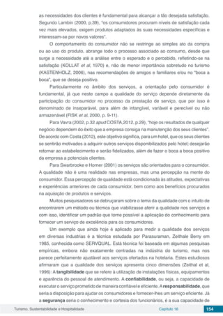 Turismo, Sustentabilidade e Hospitalidade Capítulo 16 154
as necessidades dos clientes é fundamental para alcançar a tão desejada satisfação.
Segundo Lambin (2000, p.39), “os consumidores procuram níveis de satisfação cada
vez mais elevados, exigem produtos adaptados às suas necessidades específicas e
interessam-se por novos valores”.
O comportamento do consumidor não se restringe ao simples ato da compra
ou ao uso do produto, abrange todo o processo associado ao consumo, desde que
surge a necessidade até a análise entre o esperado e o percebido, refletindo-se na
satisfação (KOLLAT et al, 1970) e, não de menor importância sobretudo no turismo
(KASTENHOLZ, 2006), nas recomendações de amigos e familiares e/ou no “boca a
boca”, que se deseja positivo.
Particularmente no âmbito dos serviços, a orientação pelo consumidor é
fundamental, já que neste campo a qualidade do serviço depende diretamente da
participação do consumidor no processo da prestação de serviço, que por isso é
denominado de inseparável, para além de intangível, variável e perecível ou não
armazenável (FISK et al, 2000, p. 9-11).
Para Vavra (2002, p.32 apud COSTA,2012, p.29), “hoje os resultados de qualquer
negócio dependem do êxito que a empresa consiga na manutenção dos seus clientes”.
De acordo com Costa (2012), este objetivo significa, para um hotel, que os seus clientes
se sentirão motivados a adquirir outros serviços disponibilizados pelo hotel; desejarão
retornar ao estabelecimento e serão fidelizados, além de fazer o boca a boca positivo
da empresa a potenciais clientes.
Para Swarbrooke e Horner (2001) os serviços são orientados para o consumidor.
A qualidade não é uma realidade nas empresas, mas uma percepção na mente do
consumidor. Essa percepção de qualidade está condicionada às atitudes, expectativas
e experiências anteriores de cada consumidor, bem como aos benefícios procurados
na aquisição de produtos e serviços.
Muitos pesquisadores se debruçaram sobre o tema da qualidade com o intuito de
encontrarem um método ou técnica que viabilizasse aferir a qualidade nos serviços e
com isso, identificar um padrão que torne possível a aplicação do conhecimento para
fornecer um serviço de excelência para os consumidores.
Um exemplo que ainda hoje é aplicado para medir a qualidade dos serviços
em diversas industrias é a técnica estudada por Parasuraman, Zeithale Berry em
1985, conhecida como SERVQUAL. Está técnica foi baseada em algumas pesquisas
empíricas, embora não exatamente centradas na indústria do turismo, mas nos
parece perfeitamente ajustável aos serviços ofertados na hotelaria. Estes estudiosos
afirmaram que a qualidade dos serviços apresenta cinco dimensões (Zeithal et al,
1996): A tangibilidade que se refere à utilização de instalações físicas, equipamentos
e aparência do pessoal de atendimento. A confiabilidade, ou seja, a capacidade de
executar o serviço prometido de maneira confiável e eficiente.Aresponsabilidade, que
seria a disposição para ajudar os consumidores e fornecer-lhes um serviço eficiente. Já
a segurança seria o conhecimento e cortesia dos funcionários, é a sua capacidade de
 