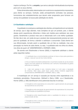 Turismo, Sustentabilidade e Hospitalidade Capítulo 16 155
inspirar confiança. Por fim, a empatia, que seria a atenção individualizada da empresa
para com os seus clientes.
Estas dimensões estão relacionadas com a estrutura e equipamentos necessários
para ofertar os serviços. Contudo, estão principalmente centradas nas pessoas,
funcionários dos estabelecimentos que devem estar preparados para fornecer um
serviço de qualidade na busca pela satisfação do cliente.
2.4	Qualidade e satisfação
Aqualidade é crucial para a satisfação dos clientes, principalmente em se tratando
de serviço, que é algo abstrato, mais complexo do que um produto, pois, o cliente
deseja sentir experiências diferentes e feitas sob medida para satisfazer aos seus
gostos. Geralmente o produto mais caro é relacionado com o de melhor qualidade.
De fato não é isto, em razão de que o produto não necessariamente precisa ser caro
para ter qualidade, de forma a atender e satisfazer o consumidor. Cada cliente tem
sua diferenciação, tornado assim a qualidade não um fato ou realidade, mas uma
percepção na mente de cada cliente, ou seja, “a qualidade está nos olhos do cliente,
nos olhos de quem vê” (SWARBROOKE e HORNER, 2002).
De acordo com Swarbrooke e Horner (2002), é importante satisfazer o cliente
pelas seguintes razões:
1. A satisfação leva a recomendações positivas no boca a boca para parentes e
amigos, o que por sua vez traz novos clientes.
2. Cria um cliente reincidente satisfazendo-o na primeira ocasião de uso do produto
origina uma fonte estável de rendimentos sem nenhuma necessidade de gastos
adicionais ao marketing
3.	 Lidar com queixas é caro, consome tempo e é ruim para a reputação
da empresa. Além disso, pode trazer custos diretos mediante pagamentos
compensatórios (SWARBROOKE e HORNER, 2002, p. 308).
A insatisfação em um serviço é causada por lacunas entre expectativas e os
resultados percebidos. Parasuraman, Zeithaml e Berry (1985, apud Swarbrooke,
Horner (2002, p. 309) identificaram cinco potenciais lacunas no serviço:
4. Divergência entre expectativas do consumidor e gerenciamento de percepção
de expectativas do consumidor
5. Divergência entre percepção de gerenciamento de expectativas do consumidor
e especificações de qualidade do produto
6. Divergência entre especificações sobre a qualidade do serviço e o serviço
proporcionado de fato.
7. Divergência entre o serviço oferecido ao cliente e o que é comunicado sobre o
serviço aos consumidores
 