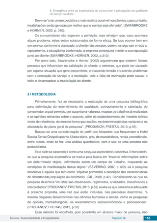 Turismo, Sustentabilidade e Hospitalidade Capítulo 16 156
8. Divergência entre as expectativas do consumidor e percepções da qualidade
do serviço recebido
Deve-se“criarumaexpectativaomaisrealistapossívelnosclientes,casocontrário,
insatisfações serão geradas por melhor que o serviço seja ofertado”. (SWARBROOKE
e HORNER, 2002, p. 310).
Os consumidores não esperam a perfeição, mas almejam que, caso aconteça
algum problema, estes sejam solucionados de forma eficaz. Se tudo ocorrer bem em
um serviço, conforme o planejado, o cliente não percebe, porém, se algo sair errado e,
rapidamente, a situação for contornada, a empresa conseguirá manter a sua reputação
junto ao cliente (SWARBROOKE; HORNER, 2002, p.310).
Por outro lado, Swarbrooke e Horner (2002) argumentam que existem fatores
pessoais que influenciam na satisfação do cliente: o estresse, que pode ser causado
por alguma situação que gera desconforto, provocando tensão e trazendo problemas
com a prestação do serviço e a excitação, pois a falta de motivação pode causar o
tédio e desencadear a insatisfação do cliente.
3 | 	METODOLOGIA
Primeiramente, fez se necessária a realização de uma pesquisa bibliográfica
para delimitação do entendimento de qualidade, comportamento e satisfação do
consumidor, o qual permitiu, por sua própria natureza, mapear os trabalhos já realizados
e as opiniões reinantes sobre o assunto, além do estabelecimento do “modelo teórico
inicial de referência, da mesma forma que auxiliou na determinação das variáveis e na
elaboração do plano geral da pesquisa”. (PRODANOV; FREITAS, 2013, p.59).
Buscou-se uma caracterização do perfil dos hóspedes que frequentam o Hotel
Escola Senac Grogotó quanto à faixa etária, grau de escolaridade, renda, procedência,
entre outros, onde se fez uma análise quantitativa, com o uso de uma amostra não
probabilística.
Este tudo se caracteriza como uma pesquisa exploratório-descritiva. Entendendo-
se que a pesquisa exploratória se traduz pela busca em “levantar informações sobre
um determinado objeto, delimitando assim um campo de trabalho, mapeando as
condições de manifestação desse objeto.” (SEVERINO, 2007, p.123). Já a pesquisa
descritiva é aquela que tem como “objetivo primordial a descrição das características
de determinada população ou fenômeno. (GIL, 2008, p.42). Considerando-se que na
pesquisa descritiva “os fatos são observados, registrados, analisados, classificados e
interpretados” (PRODANOV; FREITAS, 2013, p.52) avalia-se que a mesma é adequada
à presente proposta, uma vez que estão incluídas, nas pesquisas descritivas, “a
maioria daquelas desenvolvidas nas ciências humanas e sociais, como as pesquisas
de opinião, mercadológicas, os levantamentos socioeconômicos e psicossociais”.
(PRODANOV; FREITAS, 2013, p.52)
Esse método foi escolhido, pois possibilita um alcance maior de pessoas, não
 