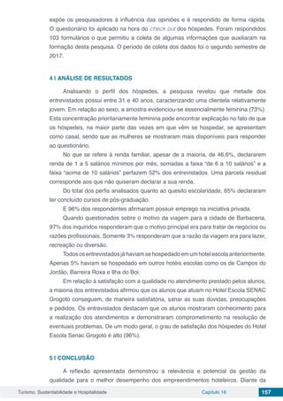 Turismo, Sustentabilidade e Hospitalidade Capítulo 16 157
expõe os pesquisadores à influência das opiniões e é respondido de forma rápida.
O questionário foi aplicado na hora do check out dos hóspedes. Foram respondidos
103 formulários o que permitiu a coleta de algumas informações que auxiliaram na
formação desta pesquisa. O período de coleta dos dados foi o segundo semestre de
2017.
4 | 	ANÁLISE DE RESULTADOS
Analisando o perfil dos hóspedes, a pesquisa revelou que metade dos
entrevistados possui entre 31 e 40 anos, caracterizando uma clientela relativamente
jovem. Em relação ao sexo, a amostra evidenciou-se essencialmente feminina (73%).
Esta concentração prioritariamente feminina pode encontrar explicação no fato de que
os hóspedes, na maior parte das vezes em que vêm se hospedar, se apresentam
como casal, sendo que as mulheres se mostraram mais disponíveis para responder
ao questionário.
No que se refere à renda familiar, apesar de a maioria, de 46,6%, declararem
renda de 1 a 5 salários mínimos por mês, somadas a faixa “de 6 a 10 salários” e a
faixa “acima de 10 salários” perfazem 52% dos entrevistados. Uma parcela residual
corresponde aos que não quiseram declarar a sua renda.
Do total dos perfis analisados quanto ao quesito escolaridade, 65% declararam
ter concluído cursos de pós-graduação.
E 96% dos respondentes afirmaram possuir emprego na iniciativa privada.
Quando questionados sobre o motivo da viagem para a cidade de Barbacena,
97% dos inquiridos responderam que o motivo principal era para tratar de negócios ou
razões profissionais. Somente 3% responderam que a razão da viagem era para lazer,
recreação ou diversão.
Todososentrevistadosjáhaviamsehospedadoemumhotelescolaanteriormente.
Apenas 5% haviam se hospedado em outros hotéis escolas como os de Campos do
Jordão, Barreira Roxa e Ilha do Boi.
Em relação à satisfação com a qualidade no atendimento prestado pelos alunos,
a maioria dos entrevistados afirmou que os alunos que atuam no Hotel Escola SENAC
Grogotó conseguem, de maneira satisfatória, sanar as suas dúvidas, preocupações
e pedidos. Os entrevistados destacam que os alunos mostraram conhecimento para
a realização dos atendimentos e demonstraram comprometimento na resolução de
eventuais problemas. De um modo geral, o grau de satisfação dos hóspedes do Hotel
Escola Senac Grogotó é alto (96%).
5 | 	CONCLUSÃO
A reflexão apresentada demonstrou a relevância e potencial da gestão da
qualidade para o melhor desempenho dos empreendimentos hoteleiros. Diante da
 