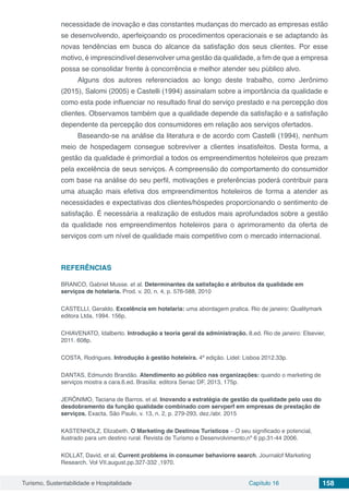 Turismo, Sustentabilidade e Hospitalidade Capítulo 16 158
necessidade de inovação e das constantes mudanças do mercado as empresas estão
se desenvolvendo, aperfeiçoando os procedimentos operacionais e se adaptando às
novas tendências em busca do alcance da satisfação dos seus clientes. Por esse
motivo, é imprescindível desenvolver uma gestão da qualidade, a fim de que a empresa
possa se consolidar frente à concorrência e melhor atender seu público alvo.
Alguns dos autores referenciados ao longo deste trabalho, como Jerônimo
(2015), Salomi (2005) e Castelli (1994) assinalam sobre a importância da qualidade e
como esta pode influenciar no resultado final do serviço prestado e na percepção dos
clientes. Observamos também que a qualidade depende da satisfação e a satisfação
dependente da percepção dos consumidores em relação aos serviços ofertados.
Baseando-se na análise da literatura e de acordo com Castelli (1994), nenhum
meio de hospedagem consegue sobreviver a clientes insatisfeitos. Desta forma, a
gestão da qualidade é primordial a todos os empreendimentos hoteleiros que prezam
pela excelência de seus serviços. A compreensão do comportamento do consumidor
com base na análise do seu perfil, motivações e preferências poderá contribuir para
uma atuação mais efetiva dos empreendimentos hoteleiros de forma a atender as
necessidades e expectativas dos clientes/hóspedes proporcionando o sentimento de
satisfação. É necessária a realização de estudos mais aprofundados sobre a gestão
da qualidade nos empreendimentos hoteleiros para o aprimoramento da oferta de
serviços com um nível de qualidade mais competitivo com o mercado internacional.
REFERÊNCIAS
BRANCO, Gabriel Musse. et al. Determinantes da satisfação e atributos da qualidade em
serviços de hotelaria. Prod. v. 20, n. 4, p. 576-588, 2010
CASTELLI, Geraldo. Excelência em hotelaria: uma abordagem pratica. Rio de janeiro: Qualitymark
editora Ltda, 1994. 156p.
CHIAVENATO, Idalberto. Introdução a teoria geral da administração. 8.ed. Rio de janeiro: Elsevier,
2011. 608p.
COSTA, Rodrigues. Introdução à gestão hoteleira. 4ª edição. Lidel: Lisboa 2012.33p.
DANTAS, Edmundo Brandão. Atendimento ao público nas organizações: quando o marketing de
serviços mostra a cara.6.ed. Brasília: editora Senac DF, 2013, 175p.
JERÔNIMO, Taciana de Barros. et al. Inovando a estratégia de gestão da qualidade pelo uso do
desdobramento da função qualidade combinado com servperf em empresas de prestação de
serviços. Exacta, São Paulo, v. 13, n. 2, p. 279-293, dez./abr. 2015
KASTENHOLZ, Elizabeth. O Marketing de Destinos Turísticos – O seu significado e potencial,
ilustrado para um destino rural. Revista de Turismo e Desenvolvimento,nº 6 pp.31-44 2006.
KOLLAT, David. et al. Current problems in consumer behaviorre search. Journalof Marketing
Research. Vol VII.august.pp.327-332 ,1970.
 
