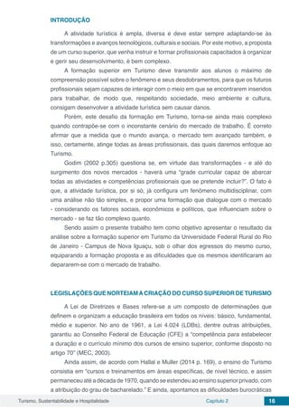 Turismo, Sustentabilidade e Hospitalidade Capítulo 2 16
INTRODUÇÃO
A atividade turística é ampla, diversa e deve estar sempre adaptando-se às
transformações e avanços tecnológicos, culturais e sociais. Por este motivo, a proposta
de um curso superior, que venha instruir e formar profissionais capacitados à organizar
e gerir seu desenvolvimento, é bem complexo.
A formação superior em Turismo deve transmitir aos alunos o máximo de
compreensão possível sobre o fenômeno e seus desdobramentos, para que os futuros
profissionais sejam capazes de interagir com o meio em que se encontrarem inseridos
para trabalhar, de modo que, respeitando sociedade, meio ambiente e cultura,
consigam desenvolver a atividade turística sem causar danos.
Porém, este desafio da formação em Turismo, torna-se ainda mais complexo
quando contrapõe-se com o inconstante cenário do mercado de trabalho. É correto
afirmar que a medida que o mundo avança, o mercado tem avançado também, e
isso, certamente, atinge todas as áreas profissionais, das quais daremos enfoque ao
Turismo.
Godim (2002 p.305) questiona se, em virtude das transformações - e até do
surgimento dos novos mercados - haverá uma “grade curricular capaz de abarcar
todas as atividades e competências profissionais que se pretende incluir?”. O fato é
que, a atividade turística, por si só, já configura um fenômeno multidisciplinar, com
uma análise não tão simples, e propor uma formação que dialogue com o mercado
- considerando os fatores sociais, econômicos e políticos, que influenciam sobre o
mercado - se faz tão complexo quanto.
Sendo assim o presente trabalho tem como objetivo apresentar o resultado da
análise sobre a formação superior em Turismo da Universidade Federal Rural do Rio
de Janeiro - Campus de Nova Iguaçu, sob o olhar dos egressos do mesmo curso,
equiparando a formação proposta e as dificuldades que os mesmos identificaram ao
depararem-se com o mercado de trabalho.
LEGISLAÇÕES QUE NORTEIAMACRIAÇÃO DO CURSO SUPERIOR DE TURISMO
A Lei de Diretrizes e Bases refere-se a um composto de determinações que
definem e organizam a educação brasileira em todos os níveis: básico, fundamental,
médio e superior. No ano de 1961, a Lei 4.024 (LDBs), dentre outras atribuições,
garantiu ao Conselho Federal de Educação (CFE) a “competência para estabelecer
a duração e o currículo mínimo dos cursos de ensino superior, conforme disposto no
artigo 70” (MEC, 2003).
Ainda assim, de acordo com Hallal e Muller (2014 p. 169), o ensino do Turismo
consistia em “cursos e treinamentos em áreas específicas, de nível técnico, e assim
permaneceuatéadécadade1970,quandoseestendeuaoensinosuperiorprivado,com
a atribuição do grau de bacharelado.” E ainda, apontamos as dificuldades burocráticas
 