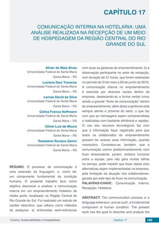 Capítulo 17 160Turismo, Sustentabilidade e Hospitalidade
CAPÍTULO 17
COMUNICAÇÃO INTERNA NA HOTELARIA: UMA
ANÁLISE REALIZADA NA RECEPÇÃO DE UM MEIO
DE HOSPEDAGEM DA REGIÃO CENTRAL DO RIO
GRANDE DO SUL
Aliner da Maia Alves
Universidade Federal de Santa Maria
Santa Maria – RS
Luciana Davi Traverso
Universidade Federal de Santa Maria
Santa Maria – RS
Lenise David da Silva
Universidade Federal de Santa Maria
Santa Maria – RS
Celina Franco Hoffmann
Universidade Federal de Santa Maria
Santa Maria – RS
Gilnei Luiz de Moura
Universidade Federal de Santa Maria
Santa Maria – RS
Roselaine Ruviaro Zanini
Universidade Federal de Santa Maria
Santa Maria – RS
RESUMO: O processo de comunicação é
uma extensão da linguagem, e, como tal,
um componente fundamental da condição
humana. O presente trabalho teve como
objetivo descrever e analisar a comunicação
interna em um empreendimento hoteleiro de
médio porte, localizado na Região Central do
Rio Grande do Sul. Foi realizado um estudo de
caráter descritivo, que utilizou como métodos
de pesquisa: a) entrevistas semi-estruturas
com duas as gestoras de empreendimento; b) a
observação participante no setor de recepção,
com duração de 31 horas, que foram realizadas
no período de 31de maio a 09 de junho de 2016.
A comunicação interna no empreendimento
é exercida por diversos canais dentro da
empresa, destacando-se a forma verbal como
sendo a grande “fonte de comunicação” dentro
do empreendimento; além disso a gerência está
sempre atenta e próxima do setor, o que faz
com que as mensagens sejam compreendidas
e realizadas com bastante eficiência e rapidez.
O uso dos recursos tecnológicos faz com
que a informação fique registrada para que
todos os colaborados do empreendimento
possam ter acesso essa informação, quando
necessário. Constatou-se, também, que a
comunicação ocorre predominantemente com
fluxo descendente, porém, embora funcione
entre a equipe, pois não gera muitas falhas
no serviço, pode impedir que boas ideias e/ou
alternativas sejam implementadas na empresa,
pela limitação da atuação dos colaboradores,
gerada por este tipo de fluxo na comunicação.
PALAVRAS-CHAVE: Comunicação Interna.
Recepção. Hotelaria.
ABSTRACT: The communication process is a
language extension, and as such, a fundamental
component of human condition. The present
work has the goal to describe and analyze the
 
