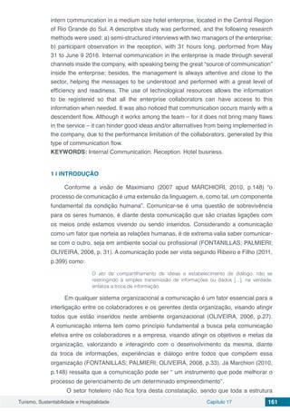 Turismo, Sustentabilidade e Hospitalidade Capítulo 17 161
intern communication in a medium size hotel enterprise, located in the Central Region
of Rio Grande do Sul. A descriptive study was performed, and the following research
methods were used: a) semi-structured interviews with two managers of the enterprise;
b) participant observation in the reception, with 31 hours long, performed from May
31 to June 9 2016. Internal communication in the enterprise is made through several
channels inside the company, with speaking being the great “source of communication”
inside the enterprise; besides, the management is always attentive and close to the
sector, helping the messages to be understood and performed with a great level of
efficiency and readiness. The use of technological resources allows the information
to be registered so that all the enterprise collaborators can have access to this
information when needed. It was also noticed that communication occurs mainly with a
descendent flow. Although it works among the team – for it does not bring many flaws
in the service – it can hinder good ideas and/or alternatives from being implemented in
the company, due to the performance limitation of the collaborators, generated by this
type of communication flow.
KEYWORDS: Internal Communication. Reception. Hotel business.
1 | 	INTRODUÇÃO 	
Conforme a visão de Maximiano (2007 apud MARCHIORI, 2010, p.148) “o
processo de comunicação é uma extensão da linguagem, e, como tal, um componente
fundamental da condição humana”. Comunicar-se é uma questão de sobrevivência
para os seres humanos, é diante desta comunicação que são criadas ligações com
os meios onde estamos vivendo ou sendo inseridos. Considerando a comunicação
como um fator que norteia as relações humanas, é de extrema valia saber comunicar-
se com o outro, seja em ambiente social ou profissional (FONTANILLAS; PALMIERI;
OLIVEIRA, 2008, p. 31). A comunicação pode ser vista segundo Ribeiro e Filho (2011,
p.399) como:
O ato de compartilhamento de ideias e estabelecimento de diálogo, não se
restringindo à simples transmissão de informações ou dados [...], na verdade,
enfatiza a troca de informação.
Em qualquer sistema organizacional a comunicação é um fator essencial para a
interligação entre os colaboradores e os gerentes desta organização, visando atingir
todos que estão inseridos neste ambiente organizacional (OLIVEIRA, 2006, p.27).
A comunicação interna tem como princípio fundamental a busca pela comunicação
efetiva entre os colaboradores e a empresa, visando atingir os objetivos e metas da
organização, valorizando e interagindo com o desenvolvimento da mesma, diante
da troca de informações, experiências e diálogo entre todos que compõem essa
organização (FONTANILLAS; PALMIERI; OLIVEIRA, 2008, p.33). Já Marchiori (2010,
p.148) ressalta que a comunicação pode ser “ um instrumento que pode melhorar o
processo de gerenciamento de um determinado empreendimento”.
O setor hoteleiro não fica fora desta constatação, sendo que toda a estrutura
 
