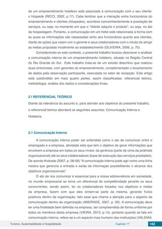 Turismo, Sustentabilidade e Hospitalidade Capítulo 17 162
de um empreendimento hoteleiro está associada à comunicação com o seu cliente:
o hóspede (RICCI, 2002, p.17). Cabe lembrar que a interação entre funcionários do
empreendimento e clientes (hóspedes), acontece concomitantemente à prestação de
serviços, ou seja: no momento em que o “cliente adquire o produto”, ou seja, no ato
da hospedagem. Portanto, a comunicação em um hotel está relacionada à forma com
as quais as informações são repassadas tanto aos funcionários quanto aos clientes,
diante de ações que visem unir o gerente e seus colaboradores com o intuito de atingir
as metas propostas incialmente ao estabelecimento (OLIVEIRA, 2006, p. 70).
Considerando-se este contexto, o presente trabalho buscou descrever e analisar
a comunicação interna de um empreendimento hoteleiro, situado na Região Central
do Rio Grande do Sul. Este trabalho trata-se de um estudo descritivo que realizou
duas entrevistas, com gerentes do empreendimento, complementado o levantamento
de dados pela observação participante, executada no setor de recepção. Este artigo
está subdividido em mais quatro partes, assim classificadas: referencial teórico,
metodologia, análise dos dados e considerações finais.
2 | 	REFERENCIAL TEÓRICO
Diante da relevância do assunto e, para atender aos objetivos do presente trabalho,
o referencial teórico abordará os seguintes assuntos: Comunicação Interna e
Hotelaria.
2.1	Comunicação Interna
A comunicação interna poder ser entendida como o ato de comunicar entre o
empregado e a empresa, atividade esta que tem o objetivo de gerar informações que
envolvem a empresa em todos os seus níveis: da gerência (parte de cima da pirâmide
organizacional) até os seus colaboradores (base de execução dos serviços prestados).
De acordo Andrade (2007, p. 08-09) “A comunicação interna pode agir como uma linha
mestra que gerencia a entrada e saída da informação possibilitando o alcance dos
objetivos organizacionais”.
O ato de nos comunicar é essencial para a nossa sobrevivência em sociedade,
no mundo empresarial se torna um diferencial de competitividade perante os seus
concorrentes, sendo assim, ter os colaboradores focados nos objetivos e metas
da empresa, fazem com que eles sintam-se parte da mesma, gerando frutos
positivos dentro da organização, fato esse que chama a atenção para o aspecto da
comunicação dentro da organização (ANDRADE, 2007, p. 09). A comunicação deve
ter uma finalidade bem definida na empresa, ser compreendida de forma uniforme por
todos os membros desta empresa (VIEIRA, 2013, p.14), portanto quando se fala em
comunicação interna, refere-se a um aspecto mais humano das instituições (VALSANI,
 