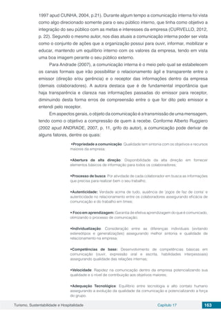 Turismo, Sustentabilidade e Hospitalidade Capítulo 17 163
1997 apud CUNHA, 2004, p.21). Durante algum tempo a comunicação interna foi vista
como algo direcionado somente para o seu público interno, que tinha como objetivo a
integração do seu público com as metas e interesses da empresa (CURVELLO, 2012,
p. 22). Segundo o mesmo autor, nos dias atuais a comunicação interna poder ser vista
como o conjunto de ações que a organização possui para ouvir, informar, mobilizar e
educar, mantendo um equilíbrio interno com os valores da empresa, tendo em vista
uma boa imagem perante o seu público externo.
Para Andrade (2007), a comunicação interna é o meio pelo qual se estabelecem
os canais formais que irão possibilitar o relacionamento ágil e transparente entre o
emissor (direção e/ou gerência) e o receptor das informações dentro da empresa
(demais colaboradores). A autora destaca que é de fundamental importância que
haja transparência e clareza nas informações passadas do emissor para receptor,
diminuindo desta forma erros de compreensão entre o que for dito pelo emissor e
entendi pelo receptor.
Em aspectos gerais, o objeto da comunicação é a transmissão de uma mensagem,
tendo como o objetivo a compressão de quem à recebe. Conforme Alberto Ruggiero
(2002 apud ANDRADE, 2007, p. 11, grifo do autor), a comunicação pode derivar de
alguns fatores, dentre os quais:
•Propriedade a comunicação: Qualidade tem sintonia com os objetivos e recursos
maiores da empresa;
•Abertura da alta direção: Disponibilidade da alta direção em fornecer
elementos básicos de informação para todos os colaboradores;
•Processo de busca: Por atividade de cada colaborador em busca as informações
que precisa para realizar bem o seu trabalho;
•Autenticidade: Verdade acima de tudo, ausência de ‘jogos de faz de conta’ e
autenticidade no relacionamento entre os colaboradores assegurando eficácia de
comunicação e do trabalho em times;
• Foco em aprendizagem: Garantia de efetiva aprendizagem do que é comunicado,
otimizando o processo de comunicação;
•Individualização: Consideração entre as diferenças individuais (evitando
estereótipos e generalizações) assegurando melhor sintonia e qualidade de
relacionamento na empresa;
•Competências de base: Desenvolvimento de competências básicas em
comunicação (ouvir, expressão oral e escrita, habilidades interpessoais)
assegurando qualidade das relações internas;
•Velocidade: Rapidez na comunicação dentro da empresa potencializando sua
qualidade e o nível de contribuição aos objetivos maiores;
•Adequação Tecnológica: Equilíbrio entre tecnologia e alto contato humano
assegurando a evolução da qualidade da comunicação e potencializando a força
do grupo.
 