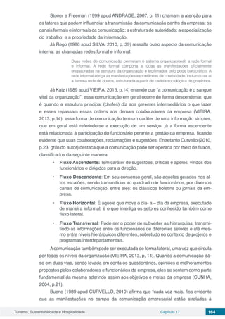 Turismo, Sustentabilidade e Hospitalidade Capítulo 17 164
Stoner e Freeman (1999 apud ANDRADE, 2007, p. 11) chamam a atenção para
os fatores que podem influenciar a transmissão da comunicação dentro da empresa: os
canais formais e informais da comunicação; a estrutura de autoridade; a especialização
do trabalho; e a propriedade da informação.
Já Rego (1986 apud SILVA, 2010, p. 39) ressalta outro aspecto da comunicação
interna: as chamadas redes formal e informal:
Duas redes de comunicação permeiam o sistema organizacional, a rede formal
e informal. A rede formal comporta a todas as manifestações oficialmente
enquadradas na estrutura da organização e legitimados pelo pode burocrático. A
rede informal abriga as manifestações espontâneas da coletividade, incluindo-se aí
a famosa rede de boatos, estruturada a partir de cadeia sociológica de grupinhos.
Já Katz (1989 apud VIEIRA, 2013, p.14) entende que “a comunicação é o sangue
vital da organização”; essa comunicação em geral ocorre de forma descendente, que
é quando a estrutura principal (chefes) diz aos gerentes intermediários o que fazer
e esses repassam essas ordens aos demais colaboradores da empresa (VIEIRA,
2013, p.14), essa forma de comunicação tem um caráter de uma informação simples,
que em geral está referindo-se a execução de um serviço, já a forma ascendente
está relacionada à participação do funcionário perante a gestão da empresa, ficando
evidente que suas colaborações, reclamações e sugestões. Entretanto Curvello (2010,
p.23, grifo do autor) destaca que a comunicação pode ser operada por meio de fluxos,
classificados da seguinte maneira:
•	 Fluxo Ascendente: Tem caráter de sugestões, críticas e apelos, vindos dos
funcionários e dirigidos para a direção.
•	 Fluxo Descendente: Em seu consenso geral, são aqueles gerados nos al-
tos escalões, sendo transmitidos ao quadrado de funcionários, por diversos
canais de comunicação, entre eles: os clássicos boletins ou jornais da em-
presa.
•	 Fluxo Horizontal: É aquele que move o dia- a – dia da empresa, executado
de maneira informal, é o que interliga os setores conhecido também como
fluxo lateral.
•	 Fluxo Transversal: Pode ser o poder de subverter as hierarquias, transmi-
tindo as informações entre os funcionários de diferentes setores e até mes-
mo entre níveis hierárquicos diferentes, sobretudo no contexto de projetos e
programas interdepartamentais.
A comunicação também pode ser executada de forma lateral, uma vez que circula
por todos os níveis da organização (VIEIRA, 2013, p, 14). Quando a comunicação dá-
se em duas vias, sendo levada em conta os questionários, opiniões e melhoramentos
propostos pelos colaboradores e funcionários da empresa, eles se sentem como parte
fundamental da mesma aderindo assim aos objetivos e metas da empresa (CUNHA,
2004, p.21).
Bueno (1989 apud CURVELLO, 2010) afirma que “cada vez mais, fica evidente
que as manifestações no campo da comunicação empresarial estão atreladas á
 