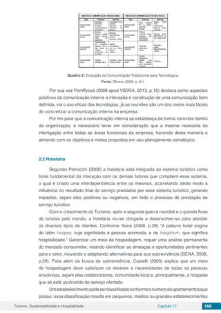 Turismo, Sustentabilidade e Hospitalidade Capítulo 17 166
Quadro 2: Evolução da Comunicação Tradicional para Tecnológica.
Fonte: Oliveira (2006, p. 81).
Por sua vez Pomffyová (2008 apud VIEIRA, 2013, p.16) destaca como aspectos
positivos da comunicação interna a interação e construção de uma comunicação bem
definida, via o uso eficaz das tecnologias; já as reuniões são um dos meios mais fáceis
de concretizar a comunicação interna na empresa.
Por fim para que a comunicação interna se estabeleça de forma concreta dentro
da organização, é necessário levar em consideração que a mesma necessita da
interligação entre todas as áreas funcionais da empresa, havendo desta maneira o
alimento com os objetivos e metas propostos em seu planejamento estratégico.
2.2	Hotelaria
Segundo Petrocchi (2006) a hotelaria está integrada ao sistema turístico como
fonte fundamental da interação com os demais fatores que compõem esse sistema,
o qual é criado uma interdependência entre os mesmos, acarretando deste modo à
influência no resultado final do serviço prestados por esse sistema turístico, gerando
impactos, sejam eles positivos ou negativos, em todo o processo de prestação de
serviço turístico.
Com o crescimento do Turismo, após a segunda guerra mundial e o grande fluxo
de turistas pelo mundo, a hotelaria viu-se obrigada a desenvolver-se para atender
os diversos tipos de clientes. Conforme Sena (2008, p.28) “A palavra hotel origina
do latim hospes, cujo significado é pessoa acomoda, e de hospitium, que significa
hospitalidade.” Gerenciar um meio de hospedagem, requer uma análise permanente
do mercado consumidor, visando identificar as ameaças e oportunidades pertinentes
para o setor, inovando e adaptando alternativas para sua sobrevivência (SENA, 2008,
p.29). Para além da busca de sobrevivência, Castelli (2005) explica que um meio
de hospedagem deve satisfazer os deveres e necessidades de todas as pessoas
envolvidas, sejam elas colaboradores, comunidade local e, principalmente, o hóspede
que ali está usufruindo do serviço ofertado.
Umestabelecimentopodeserclassificadoconformeonúmerodeapartamentosque
possui; essa classificação resulta em pequenos, médios ou grandes estabelecimentos
 
