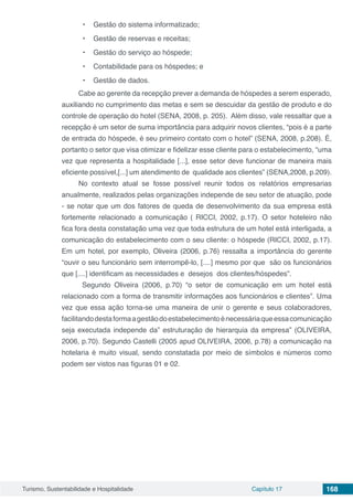 Turismo, Sustentabilidade e Hospitalidade Capítulo 17 168
•	 Gestão do sistema informatizado;
•	 Gestão de reservas e receitas;
•	 Gestão do serviço ao hóspede;
•	 Contabilidade para os hóspedes; e
•	 Gestão de dados.
Cabe ao gerente da recepção prever a demanda de hóspedes a serem esperado,
auxiliando no cumprimento das metas e sem se descuidar da gestão de produto e do
controle de operação do hotel (SENA, 2008, p. 205). Além disso, vale ressaltar que a
recepção é um setor de suma importância para adquirir novos clientes, “pois é a parte
de entrada do hóspede, é seu primeiro contato com o hotel” (SENA, 2008, p.208). É,
portanto o setor que visa otimizar e fidelizar esse cliente para o estabelecimento, “uma
vez que representa a hospitalidade [...], esse setor deve funcionar de maneira mais
eficiente possível,[...] um atendimento de qualidade aos clientes” (SENA,2008, p.209).
No contexto atual se fosse possível reunir todos os relatórios empresarias
anualmente, realizados pelas organizações independe de seu setor de atuação, pode
- se notar que um dos fatores de queda de desenvolvimento da sua empresa está
fortemente relacionado a comunicação ( RICCI, 2002, p.17). O setor hoteleiro não
fica fora desta constatação uma vez que toda estrutura de um hotel está interligada, a
comunicação do estabelecimento com o seu cliente: o hóspede (RICCI, 2002, p.17).
Em um hotel, por exemplo, Oliveira (2006, p.76) ressalta a importância do gerente
“ouvir o seu funcionário sem interrompê-lo, [....] mesmo por que são os funcionários
que [....] identificam as necessidades e desejos dos clientes/hóspedes”.
Segundo Oliveira (2006, p.70) “o setor de comunicação em um hotel está
relacionado com a forma de transmitir informações aos funcionários e clientes”. Uma
vez que essa ação torna-se uma maneira de unir o gerente e seus colaboradores,
facilitandodestaformaagestãodoestabelecimentoénecessáriaqueessacomunicação
seja executada independe da” estruturação de hierarquia da empresa” (OLIVEIRA,
2006, p.70). Segundo Castelli (2005 apud OLIVEIRA, 2006, p.78) a comunicação na
hotelaria é muito visual, sendo constatada por meio de símbolos e números como
podem ser vistos nas figuras 01 e 02.
 