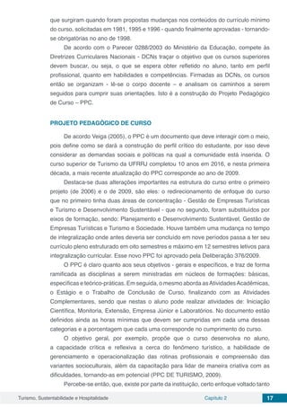 Turismo, Sustentabilidade e Hospitalidade Capítulo 2 17
que surgiram quando foram propostas mudanças nos conteúdos do currículo mínimo
do curso, solicitadas em 1981, 1995 e 1996 - quando finalmente aprovadas - tornando-
se obrigatórias no ano de 1998.
De acordo com o Parecer 0288/2003 do Ministério da Educação, compete às
Diretrizes Curriculares Nacionais - DCNs traçar o objetivo que os cursos superiores
devem buscar, ou seja, o que se espera obter refletido no aluno, tanto em perfil
profissional, quanto em habilidades e competências. Firmadas as DCNs, os cursos
então se organizam - lê-se o corpo docente – e analisam os caminhos a serem
seguidos para cumprir suas orientações. Isto é a construção do Projeto Pedagógico
de Curso – PPC.
PROJETO PEDAGÓGICO DE CURSO
De acordo Veiga (2005), o PPC é um documento que deve interagir com o meio,
pois define como se dará a construção do perfil crítico do estudante, por isso deve
considerar as demandas sociais e políticas na qual a comunidade está inserida. O
curso superior de Turismo da UFRRJ completou 10 anos em 2016, e nesta primeira
década, a mais recente atualização do PPC corresponde ao ano de 2009.
Destaca-se duas alterações importantes na estrutura do curso entre o primeiro
projeto (de 2006) e o de 2009, são eles: o redirecionamento de enfoque do curso
que no primeiro tinha duas áreas de concentração - Gestão de Empresas Turísticas
e Turismo e Desenvolvimento Sustentável - que no segundo, foram substituídos por
eixos de formação, sendo: Planejamento e Desenvolvimento Sustentável, Gestão de
Empresas Turísticas e Turismo e Sociedade. Houve também uma mudança no tempo
de integralização onde antes deveria ser concluído em nove períodos passa a ter seu
currículo pleno estruturado em oito semestres e máximo em 12 semestres letivos para
integralização curricular. Esse novo PPC foi aprovado pela Deliberação 376/2009.
O PPC é claro quanto aos seus objetivos - gerais e específicos, e traz de forma
ramificada as disciplinas a serem ministradas em núcleos de formações: básicas,
específicas e teórico-práticas. Em seguida, o mesmo aborda asAtividadesAcadêmicas,
o Estágio e o Trabalho de Conclusão de Curso, finalizando com as Atividades
Complementares, sendo que nestas o aluno pode realizar atividades de: Iniciação
Científica, Monitoria, Extensão, Empresa Júnior e Laboratórios. No documento estão
definidos ainda as horas mínimas que devem ser cumpridas em cada uma dessas
categorias e a porcentagem que cada uma corresponde no cumprimento do curso.
O objetivo geral, por exemplo, propõe que o curso desenvolva no aluno,
a capacidade crítica e reflexiva a cerca do fenômeno turístico, a habilidade de
gerenciamento e operacionalização das rotinas profissionais e compreensão das
variantes socioculturais, além da capacitação para lidar de maneira criativa com as
dificuldades, tornando-as em potencial (PPC DE TURISMO, 2009).
Percebe-se então, que, existe por parte da instituição, certo enfoque voltado tanto
 
