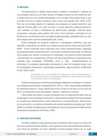 Turismo, Sustentabilidade e Hospitalidade Capítulo 17 170
3 | 	MÉTODO
Considerando-se o objetivo deste artigo é analisar e identificar o sistema de
comunicação interna de um hotel, situado na Região Central do Rio Grande do Sul,
o artigo inicia com uma revisão bibliográfica, a fim de obter informações sobre o que
já existe em livros e artigos científicos sobre o tema em questão (GIL, 2010, p.50).
Para dar conta deste objetivo, foi realizada uma pesquisa de caráter descritivo, que
segundo Triviños (2004, p10, grifo do autor) “o estudo descritivo pretende descrever
‘com exatidão’ os fatos e fenômenos de determinada realidade.” Partindo deste
pressuposto, pesquisa desse gênero tem com o foco principal a descrição de um
fenômeno ou características de uma determinada população, estabelecendo (ou não)
uma relação entre variáveis pesquisadas (GIL, 2010).
Como estratégia de pesquisa adotou-se a abordagem qualitativa, que visa
entender a importância do estudo nas relações sociais perante áreas da vida (FLICK,
2009). Foram realizadas duas entrevistas (com roteiro semiestruturado), aplicadas
aos gestores deste empreendimento. A entrevista semiestruturada pode ser definida
como aquela que valoriza a presença do investigador e ao mesmo tempo oportuniza
e dá liberdade ao investigado de contribuir com suas experiências ao questionamento
realizado pelo investigador (TRIVIÑOS, 2010, p. 146). Complementando as
entrevistas, foi realizada observação participante no setor de recepção desse meio
de hospedagem pesquisado. A observação participante, segundo Denzin (1989 apud
FLICK, 2010, p.207):
será definida como uma estratégia de campo que combina, simultaneamente, a
análise de documentos, a entrevista de respondentes e informantes, a participação
e a observação diretas e a introspecção.
Este tipo de pesquisa consiste na participação integral do investigador, na vida da
comunidade a qual ele está investigando (GIL, 2010, p. 103). A observação participante
foi realizada durante 31 horas, distribuídas entre os dias 31 de maio a 9 de junho de
2016, nos diferentes turnos de trabalho: matutino, vespertino e noturno.
Para análise dos dados, as duas entrevistas com as responsáveis pelo meio de
hospedagem foram gravadas e transcritas; a observação participante foi sistematizada
em quadros que descreveram a rotina observada no empreendimento. Observaram-
se os princípios e as práticas orientadoras da análise qualitativa propostos por Tesch
(2002) e os dados coletados foram analisados por meio do processo de análise textual
interpretativa proposto por Gil Flores (1994).
4 | 	ANÁLISE DOS DADOS
Os dados coletados nesta pesquisa foram analisados sobre ótica de um roteiro de
entrevista semiestruturado aplicado a dois gestores deste empreendimento hoteleiro,
com intuito de identificar os fluxos utilizados na Comunicação Interna de um hotel
 
