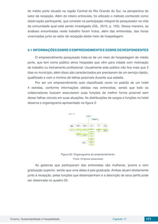 Turismo, Sustentabilidade e Hospitalidade Capítulo 17 171
de médio porte situado na região Central do Rio Grande do Sul, na perspectiva do
setor de recepção. Além do roteiro entrevista, foi utilizado o método conhecido como
observação participante, que consiste na participação integral do pesquisador na vida
da comunidade qual está sendo investigada (GIL, 2010, p. 103). Dessa maneira, as
análises encontradas neste trabalho foram frutos, além das entrevistas, das horas
vivenciadas junto ao setor de recepção deste meio de hospedagem.
4.1 INFORMAÇÕESSOBREOEMPREENDIMENTOESOBREOSRESPONDENTES
O empreendimento pesquisado trata-se de um meio de hospedagem de médio
porte, que tem como público alvos hóspedes que vêm para cidade com motivação
de trabalho ou treinamento profissional. Usualmente este público não fica mais que 3
dias no município; além disso são caracterizados por precisarem de um serviço rápido,
qualificado e com o mínimo de falhas possíveis durante sua estadia.
Por ser um empreendimento auto classificado como no padrão de um hotel
4 estrelas, conforme informações obtidas nas entrevistas, sendo que todo os
colaboradores buscam executarem suas funções de melhor forma possível sem
deixar falhas visíveis em suas atuações. As distribuições de cargos e funções no hotel
observa o organograma apresentado na figura 3:
Figura 03: Organograma do empreendimento:
Fonte: Empresa pesquisada
As gestoras que participaram das entrevistas são mulheres, jovens e com
graduação superior, sendo que uma delas é pós-graduada. Ambas atuam diretamente
junto à recepção, pelas funções que desempenham e a descrição de seus perfis pode
ser observada no quadro 03:
 