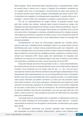 Turismo, Sustentabilidade e Hospitalidade Capítulo 17 173
deste hóspede. Talvez decorrente desta importância para o empreendimento, diante
do contato direto e intenso com o cliente, o hóspede, fica evidente a existência de
um cuidado maior com a comunicação e funcionamento do setor, pois sempre há
um gerente próximo para resolver qualquer eventualidade que posso ocorrer (OP).
A importância da recepção é corroborada pela respondente 2, quando afirma que “a
recepção... costumo dizer que a recepção é o coração e a governança é a alma”.
Por ser um empreendimento de origem familiar, os gerentes presam muito
pelo bem receber dos clientes, tentando desta maneira tornarem-se amigos dos
hóspedes não apenas prestadores de serviços, buscam diante de gentilezas, cativar e
fidelizar esse cliente (OP). A comunicação interna poder ser entendida como o ato de
comunicar entre o empregado e a empresa, atividade esta que tem o objetivo de gerar
informações que envolvem a empresa em todos os seus níveis: da gerência (parte de
cima da pirâmide organizacional) até o seus colaboradores (base de execução dos
serviços prestados).
Considerando-se os fluxos de comunicação sugeridos por Curvello (2010),
pode-se dizer que o estabelecimento investigado utiliza-se de quase todos os fluxos
identificados pelo autor. Contudo nota-se predominância pelo fluxo “descente”, uma
vez há a interação entre os funcionários do setor e chefia é intensa e imediata; surgindo
algum problema os funcionários da recepção já avisam a gerência e o mesmo ocorre,
sempre que necessário (OP). Essas ações são vislumbradas em situações com
problemas nas reservas (ex: do hóspede chegar e não haver a reserva), ou em falhas
nas comandas e conferência do caixa, ocorre nas trocas de turnos (OP).
Essa comunicação ocorre de cima para baixo no dia- a – dia do empreendimento,
de maneira informal, por ser um empreendimento menor, com caráter familiar. Segundo
Curvello o fluxo horizontal, tem um caráter mais de “dia – a – dia”, uma vez que é
executado de maneira mais informal; entretanto essa definição é deslumbrada no fluxo
descendente neste empreendimento, por ser um empreendimento menor e de aspecto
familiar, esse fluxo ocorre principalmente entre a gerente do setor e os recepcionistas
sobre coisas eventuais que podem acontecer ou avisos que não precisam passar
entre todos os setores. Já no fluxo transversal, é classificado como aquele que “pode
subverter as hierarquias, passando as informações entre os funcionários independe
do seu setor e entre todos os níveis de hierárquicos”. No ambiente pesquisado não
foi possível identificar esse tipo de comunicação, uma vez que cada setor tem uma
chefia, e essa é quem faz a comunicação do que deve ser melhorado e/ou executado
pelos seus colaboradores.
A principal fonte de comunicação entre os gerentes e colaboradores ocorre por
meio de canais impressos de comunicações, dentre os quais citam-se : vouchers,
requerimento de reservas, livro de registro e memorandos, corroborando o que sugere
Silva (2010).
As informações pertinentes aos serviços prestados pelo empreendimento
são repassadas via sistema hoteleiro (Desbravador), sistema muito utilizado pelos
 