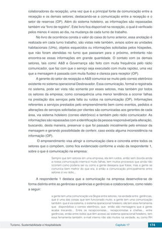 Turismo, Sustentabilidade e Hospitalidade Capítulo 17 174
colaboradores da recepção, uma vez que é a principal fonte de comunicação entre a
recepção e os demais setores; destacando-se a comunicação entre a recepção e o
setor de reservas (OP). Além do sistema hoteleiro, as informações são repassadas
também via “livro de registro”. Este livro fica disponível na recepção, o qual é verificado
pelos menos 4 vezes ao dia, na mudança de cada turno de trabalho.
No livro de ocorrência consta o valor do caixa do turno anterior, essa anotação é
realizada em cada turno trabalho, são vistas nele também, avisos sobre as unidades
habitacionais (UHs), objetos esquecidos ou informações solicitadas pelos hóspedes,
que não foram atendidas no turno que passaram para o próximo, entretanto não
encontra-se essas informações em grande quantidade. O contato com os demais
setores, tais como: A&B e Governança são feito com muita frequência pelo rádio
comunicador, que faz com que o serviço seja executado com muita rapidez, uma vez
que a mensagem é passada com muita fluidez e clareza para receptor (OP).
A gerente do setor de recepção e A&B comunica-se muito pelo correio eletrônico
existente no sistema operacional Desbravador. Essa comunicação, formal e registrada
no sistema, pode ser vista não somente por esses setores, mas também por todos
os setores da empresa; como consequência uma menor tendência a ocorrer falhas
na prestação dos serviços pela falta ou ruídos na comunicação (OP). Informações
referentes a serviços prestados pelo empreendimento bem como eventos, pedidos e
alterações de serviços solicitadas por clientes são comunicadas aos gerentes de cada
área, via sistema hoteleiro (correio eletrônico) e também pelo rádio comunicador. As
informações são repassadas com a identificação da pessoa responsável pela alteração,
buscando, desta maneira, preservar o que foi passado inicialmente pelo emissor da
mensagem e gerando possibilidade de conferir, caso exista alguma inconsistência na
informação (OP).
O empreendimento visa atingir a comunicação clara e concreta entre todos os
setores que o compõem, como fica evidenciado conforme a visão da respondente 1,
sobre o que é comunicação na empresa:
Sempre que tem setores em uma empresa, ela tem ruídos, então sem dúvida ainda
a nossa comunicação interna é muito falhas, tem muitos processos que ainda não
ocorrem como poderia ser ou como a gente desejaria que fosse, mas a gente se
comunica bem melhor do que era, é então a comunicação principalmente entre
setores é via rádio...
A respondente 1 destaca que a comunicação na empresa desenvolve-se de
forma distinta entre as gerências e gerências e gerências e colaboradores, como relato
a seguir:
a gente tem uma comunicação via Skype entre setores, na verdade entre gerências,
que é uma das coisas que tem funcionado muito, a gente tem uma comunicação
também que é via sistema, o sistema operacional hoteleiro; ele tem essa ferramenta
que disponibiliza o correio eletrônico, que então são mensagens que a gente
acaba trocando... Entre os recepcionistas... recepcionistas e chefias... entre
gerências, então entre todos que têm acesso ao sistema operacional hoteleiro, tem
essa ferramenta também, e-mail interno não são muitos na verdade, eu como RH
 