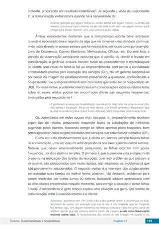 Turismo, Sustentabilidade e Hospitalidade Capítulo 17 176
o cliente, procurando um resultado instantâneo”. Já segundo a visão da respondente
2 , a comunicação verbal ocorre quando há a necessidade de:
chamar atenção por algum motivo ou então alertar por algum motivo, ou então até
mesmo comunicar com o cliente, se ele não está muito bem por algum motivo, você
chega para tentar resolver, aí é uma comunicação verbal.
Ambas respondentes destacam que a comunicação escrita deve acontecer
quando é necessário deixar registro de algo que irá tornar-se uma atividade contínua,
onde todos devem ter acesso sempre que for necessário, em locais como por exemplo:
Livro de Ocorrência, Correio Eletrônico, Memorandos, Ofícios, etc. Durante todo o
período da observação participante notou-se que a opinião do cliente é levada em
consideração, a gerência procura atender todos os procedimentos e reivindicações
do cliente com intuito de torná-lo fiel ao empreendimento, sem perder a cordialidade
e formalidade precisa para execução dos serviços (OP). Há um gerente responsável
por cuidar da imagem do estabelecimento preservando a qualidade, confiabilidade e
hospitalidade que o empreendimento tem com todos que estão se os hospedando ali.
(R2). Por esse motivo o estabelecimento leva em considerações todos os relatos feitos
sobre si, esses relatos podem ser encontrados diante das seguintes ferramentas,
destacadas pela respondente 1:
A gente tem a pesquisa de satisfação que ele pode depositar na urna na recepção,
nós temos o facebook, então na rede social, nós temos também o tripadvisor, que
é uma ferramenta online que é muito utilizado pelos hóspedes pelo mundo todo.
Os comentários em redes sociais e/ou deixados no empreendimento recebem
algum tipo de retorno, procurando responder todas as solicitações de melhorias
sugeridas pelos clientes, buscando corrigir as falhas apontas pelos hóspedes, bem
como agradecer pelos elogios prestados aos serviços que estão sendo ofertados (OP).
Como em todo estabelecimento que é divido em setores sempre haverá falhas
na comunicação, uma vez que um setor depende da boa execução dos outros setores.
Nota-se que, nesse empreendimento pesquisado, as falhas ocorrem com pouca
frequência, por dois motivos simples. O primeiro é que a gerência está sempre muito
presente na realização das tarefas da recepção; com isso problemas que possam a
vir ocorrer, são solucionados com muita rapidez, não ampliando os problemas já que
são prontamente solucionados. O segundo motivo é o interesse dos colaboradores
em executar suas tarefas da melhor forma possível, não deixando problemas para
serem resolvidos por outros turnos ou setores, buscando adquirir aprendizado com
as dificuldades encontradas naquele momento, para corrigir a situação e evitar falhas
futuras. A respondente 2 (grifo nosso) explica uma situação que gerou um conflito de
comunicação entre o estabelecimento e o cliente:
Acontece, acontece sim. Oh! Então não é tão grande assim a ocorrência no final,
acontece às vezes, um exemplo que vou te dar é um hóspede que se hospeda
faz tempo aqui, em algum momento na reserva colocaram ele em uma cama de
solteiro, sendo que ele sempre solicita cama de casal e existe uma observação
enorme sobre isso. O recepcionista deu check in, ele chegou no quarto e viu
 