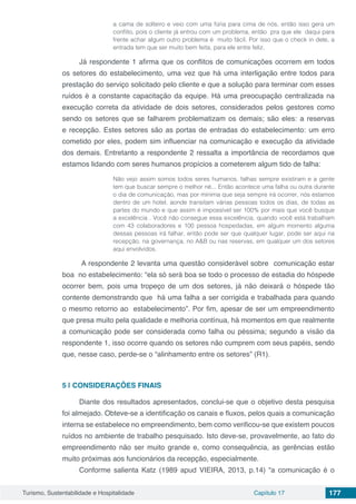 Turismo, Sustentabilidade e Hospitalidade Capítulo 17 177
a cama de solteiro e veio com uma fúria para cima de nós, então isso gera um
conflito, pois o cliente já entrou com um problema, então pra que ele daqui para
frente achar algum outro problema é muito fácil. Por isso que o check in dele, a
entrada tem que ser muito bem feita, para ele entre feliz.
Já respondente 1 afirma que os conflitos de comunicações ocorrem em todos
os setores do estabelecimento, uma vez que há uma interligação entre todos para
prestação do serviço solicitado pelo cliente e que a solução para terminar com esses
ruídos é a constante capacitação da equipe. Há uma preocupação centralizada na
execução correta da atividade de dois setores, considerados pelos gestores como
sendo os setores que se falharem problematizam os demais; são eles: a reservas
e recepção. Estes setores são as portas de entradas do estabelecimento: um erro
cometido por eles, podem sim influenciar na comunicação e execução da atividade
dos demais. Entretanto a respondente 2 ressalta a importância de recordamos que
estamos lidando com seres humanos propícios a cometerem algum tido de falha:
Não vejo assim somos todos seres humanos, falhas sempre existiram e a gente
tem que buscar sempre o melhor né... Então acontece uma falha ou outra durante
o dia de comunicação, mas por mínima que seja sempre irá ocorrer, nós estamos
dentro de um hotel, aonde transitam várias pessoas todos os dias, de todas as
partes do mundo e que assim é impossível ser 100% por mais que você busque
a excelência . Você não consegue essa excelência, quando você está trabalham
com 43 colaboradores e 100 pessoa hospedadas, em algum momento alguma
dessas pessoas irá falhar, então pode ser que qualquer lugar, pode ser aqui na
recepção, na governança, no A&B ou nas reservas, em qualquer um dos setores
aqui envolvidos.
A respondente 2 levanta uma questão considerável sobre comunicação estar
boa no estabelecimento: “ela só será boa se todo o processo de estadia do hóspede
ocorrer bem, pois uma tropeço de um dos setores, já não deixará o hóspede tão
contente demonstrando que há uma falha a ser corrigida e trabalhada para quando
o mesmo retorno ao estabelecimento”. Por fim, apesar de ser um empreendimento
que presa muito pela qualidade e melhoria contínua, há momentos em que realmente
a comunicação pode ser considerada como falha ou péssima; segundo a visão da
respondente 1, isso ocorre quando os setores não cumprem com seus papéis, sendo
que, nesse caso, perde-se o “alinhamento entre os setores” (R1).
5 | 	CONSIDERAÇÕES FINAIS
Diante dos resultados apresentados, conclui-se que o objetivo desta pesquisa
foi almejado. Obteve-se a identificação os canais e fluxos, pelos quais a comunicação
interna se estabelece no empreendimento, bem como verificou-se que existem poucos
ruídos no ambiente de trabalho pesquisado. Isto deve-se, provavelmente, ao fato do
empreendimento não ser muito grande e, como consequência, as gerências estão
muito próximas aos funcionários da recepção, especialmente.
Conforme salienta Katz (1989 apud VIEIRA, 2013, p.14) “a comunicação é o
 