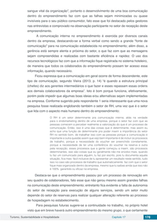 Turismo, Sustentabilidade e Hospitalidade Capítulo 17 178
sangue vital da organização”, portanto o desenvolvimento de uma boa comunicação
dentro do empreendimento faz com que as falhas sejam minimizadas ou quase
invisíveis para o seu público consumidor, fato esse que foi destacado pelos gestores
nas entrevistas e comprovado na observação participante no setor de recepção deste
empreendimento.
A comunicação interna no empreendimento é exercida por diversos canais
dentro da empresa, destacando-se a forma verbal como sendo a grande “fonte de
comunicação” para na comunicação estabelecida no empreendimento; além disso, a
gerência está sempre atenta e próxima do setor, o que faz com que as mensagens
sejam compreendidas e realizadas com bastante eficiência e rapidez. O uso dos
recursos tecnológicos faz com que a informação fique registrada no sistema hoteleiro,
de maneira que todos os colaborados do empreendimento possam ter acesso essa
informação, quando necessário.
Ficou expressa que a comunicação em geral ocorre de forma descendente, este
tipo de comunicação, segundo Vieira (2013, p. 14) “é quando a estrutura principal
(chefes) diz aos gerentes intermediários o que fazer e esses repassam essas ordens
aos demais colaboradores da empresa”. Isto é bom porque funciona, efetivamente,
porém pode impedir que algumas boas ideias e/ou alternativas sejam implementadas
na empresa. Conforme sugerido pela respondente 1 seria interessante que uma nova
pesquisa fosse realizada englobando também o setor de RH, uma vez que é o setor
que lida com o aspecto mais humano dentro do empreendimento:
O RH é um setor determinante pra comunicação interna, aliás na verdade
para o endomarketing dentro de uma empresa, porque o setor faz com que as
pessoas comecem a perceber realmente a valorização do que é um processo de
comunicação. Então, isso é uma das coisas que é determinante, mas assim eu
acho que uma função de determinante pra poder inserir a importância do setor
RH no sentido bom, de trabalhar isso com as pessoas porque a comunicação é
importante e outra questão assim que vejo bem importante é de incluir os processos
de trabalho, porque a necessidade do voucher ser preenchido corretamente,
porque a necessidade de ter uma conferência do voucher na reserva e outra
pela recepção, esses processos que a gente começou a inserir, são processos
determinantes, isso são coisas que eu geralmente não me envolvo mais, quando
tu faz um comunicado para alguém, tu faz por escrito, pois tu documenta aquela
situação, fica mais fácil inclusive de tu apresentar um resultado neste sentido, tudo
isso no caso são processos de trabalho que automaticamente faz com que o setor
fique mais organizado dentro da empresa, mesmo que tu saibas ainda que isso não
é 100% garantido ou eficaz na empresa.
Destaca-se que o empreendimento passou por um processo de renovação em
seu quadro de colaboradores, fato esse que não gerou mesmo assim grandes falhas
na comunicação deste empreendimento; entretanto fica evidente a falta de autonomia
do setor de recepção para execução de alguns serviços, sendo um setor muito
depende do setor de reservas para realizar qualquer alteração referente ao processo
de hospedagem no estabelecimento.
Para pesquisas futuras sugere-se a continuidade no trabalho, no próprio hotel
visto que em breve haverá outro empreendimento do mesmo grupo, o que certamente
 
