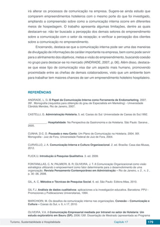 Turismo, Sustentabilidade e Hospitalidade Capítulo 17 179
irá alterar os processos de comunicação na empresa. Sugere-se ainda estudo que
comparem empreendimentos hoteleiros com o mesmo porte do que foi investigado,
ampliando a compreensão sobre como a comunicação interna ocorre em diferentes
meios de hospedagem. O trabalho apresenta algumas limitações, dentre as quais
destacam-se: não ter buscado a percepção dos demais setores do empreendimento
sobre a comunicação com o setor da recepção; e verificar a percepção dos clientes
sobre a comunicação no empreendimento.
Encerrando, destaca-se que a comunicação interna pode ser uma das maneiras
de divulgação de informações de caráter importante na empresa, bem como pode servir
para o alinhamento dos objetivos, metas e visão do empreendimento, buscando coesão
no grupo para destacar-se no mercado (ANDRADE, 2007, p. 06). Além disso, destaca-
se que esse tipo de comunicação visa dar um aspecto mais humano, promovendo
proximidade entre as chefias de demais colaboradores, visto que um ambiente bom
para trabalhar tem maiores chances de ser um empreendimento hoteleiro hospitaleiro.
REFERÊNCIAS
ANDRADE, L. D. O Papel da Comunicação Interna como Ferramenta de Endomarketing. 2007.
26f . Monografia (requisitos para obtenção do grau de Especialista em Marketing) - Universidade
Cândido Mendes, Rio de Janeiro, 2007.
CASTELLI, G. Administração Hotelaria. 5. ed. Caxias do Sul: Universidade de Caxias do Sul,1992.
____________. Hospitalidade: Na Perspectiva da Gastronomia e da Hotelaria. São Paulo: Saraiva ,
2005.
CUNHA, D.C. D. Pousada o meu Canto: Um Plano de Comunicação na Hotelaria. 2004. 95f.
Monografia - Juiz de Fora, Universidade Federal de Juiz de Fora, 2004.
CURVELLO, J. A. Comunicação Interna e Cultura Organizacional. 2. ed. Brasília: Casa das Musas,
2012.
FLICK,U. Introdução à Pesquisa Qualitativa. 3. ed. 2009.
FONTANILLAS, C. N; PALMIERI, B. R; OLIVEIRA, J. T. A Comunicação Organizacional como visão
estratégica utilizando o empowerment como fator determinante para o desenvolvimento de uma
organização. Revista Pensamento Contemporâneo em Administração – Rio de Janeiro, v. 2 , n. 2 ,
p. 30 -38, 2008.
GIL, A. C. Métodos e Técnicas de Pesquisa Social. 6. ed. São Paulo: Editora Atlas, 2010.
GIL F.J. Análisis de dados cualitativos: aplicaciones a la investigación educativa. Barcelona: PPU -
Promociones y Publicaciones Universitarias, 1994.
MARCHIORI, M. Os desafios da comunicação interna nas organizações. Conexão – Comunicação e
Cultura – Caxias do Sul, v. 9, n.17, 2010.
OLIVEIRA, V.A. A Comunicação Empresarial mediada por Intranet no setor de Hotelaria: Um
estudo exploratório em Bauru (SP). 2006.126f. Dissertação de Mestrado (apresentada ao Programa
 