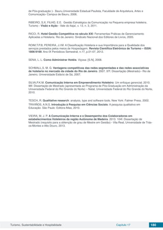 Turismo, Sustentabilidade e Hospitalidade Capítulo 17 180
de Pós-graduação )- Bauru,Universidade Estadual Paulista, Faculdade de Arquitetura, Artes e
Comunicação- Campus de Bauru, 2006.
RIBEIRO, S.X; FILHO, E.E. Gestão Estratégica da Comunicação na Pequena empresa hoteleira.
Turismo - Visão e Ação - Vale do Itajaí, v. 13, n. 3, 2011.
RICCI, R. Hotel Gestão Competitiva no século XXI: Ferramentas Práticas de Gerenciamento
Aplicadas a Hotelaria. Rio de Janeiro: Sindicato Nacional dos Editores de Livros, 2005.
ROIM,T.P.B; PEREIRA, J.I.M. A Classificação Hotelaria e sua Importância para a Qualidade dos
serviços prestados pelos meios de Hospedagem. Revista Científica Eletrônica de Turismo – ISSN:
1806-9169. Ano IX Periódicos Semestral, n.17, p.01-07, 2012.
SENA, L. L. Como Administrar Hotéis. Viçosa: [S.N], 2008.
SCHMALL,S. M. G. Vantagens competitivas das redes segmentadas e das redes associativas
de hotelaria no mercado da cidade do Rio de Janeiro. 2007. 97f. Dissertação (Mestrado)– Rio de
Janeiro, Universidade Estácio de Sá, 2007.
SILVA,P.K.M. Comunicação Interna em Empreendimento Hoteleiro: Um enfoque gerencial. 2010.
96f. Dissertação de Mestrado (apresentada ao Programa de Pós-Graduação em Administração da
Universidade Federal do Rio Grande do Norte) – Natal, Universidade Federal do Rio Grande do Norte,
2010.
TESCH, R. Qualitative research: analysis, type and software tools. New York: Falmer Press, 2002.
TRIVIÑOS, A.N.S. Introdução à Pesquisa em Ciências Sociais: A pesquisa qualitativa em
Educação. São Paulo: Editora Atlas, 2010.
VIEIRA, M. J. P. A Comunicação Interna e o Desempenho dos Colaboradores em
estabelecimentos Hoteleiros da região Autónoma de Madeira. 2013. 104f. Dissertação de
Mestrado (requisito para a obtenção de grau de Mestre em Gestão) - Vila Real, Universidade de Trás-
os-Montes e Alto Douro, 2013.
 