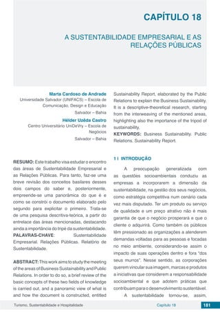 Capítulo 18 181Turismo, Sustentabilidade e Hospitalidade
CAPÍTULO 18
A SUSTENTABILIDADE EMPRESARIAL E AS
RELAÇÕES PÚBLICAS
Marta Cardoso de Andrade
Universidade Salvador (UNIFACS) – Escola de
Comunicação, Design e Educação
Salvador – Bahia
Hélder Uzêda Castro
Centro Universitário UniDeVry – Escola de
Negócios
Salvador – Bahia
RESUMO: Este trabalho visa estudar o encontro
das áreas de Sustentabilidade Empresarial e
as Relações Públicas. Para tanto, faz-se uma
breve revisão dos conceitos basilares desses
dois campos do saber e, posteriormente,
empreende-se uma panorâmica do que é e
como se constrói o documento elaborado pelo
segundo para explicitar o primeiro. Trata-se
de uma pesquisa descritiva-teórica, a partir do
entrelace das áreas mencionadas, destacando
ainda a importância do tripé da sustentabilidade.
PALAVRAS-CHAVE: Sustentabilidade
Empresarial. Relações Públicas. Relatório de
Sustentabilidade.
ABSTRACT:Thisworkaimstostudythemeeting
of the areas of Business Sustainability and Public
Relations. In order to do so, a brief review of the
basic concepts of these two fields of knowledge
is carried out, and a panoramic view of what is
and how the document is constructed, entitled
Sustainability Report, elaborated by the Public
Relations to explain the Business Sustainability.
It is a descriptive-theoretical research, starting
from the interweaving of the mentioned areas,
highlighting also the importance of the tripod of
sustainability.
KEYWORDS: Business Sustainability. Public
Relations. Sustainability Report.
1 | 	INTRODUÇÃO
A preocupação generalizada com
as questões socioambientais conduziu as
empresas a incorporarem a dimensão da
sustentabilidade, na gestão dos seus negócios,
como estratégia competitiva num cenário cada
vez mais disputado. Ter um produto ou serviço
de qualidade e um preço atrativo não é mais
garantia de que o negócio prosperará e que o
cliente o adquirirá. Como também os públicos
têm pressionado as organizações a atenderem
demandas voltadas para as pessoas e focadas
no meio ambiente, considerando-se assim o
impacto de suas operações dentro e fora “dos
seus murros”. Nesse sentido, as corporações
querem vincular sua imagem, marcas e produtos
a iniciativas que considerem a responsabilidade
socioambiental e que adotem práticas que
contribuam para o desenvolvimento sustentável.
A sustentabilidade tornou-se, assim,
 