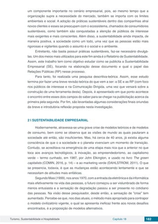 Turismo, Sustentabilidade e Hospitalidade Capítulo 18 182
um componente importante no cenário empresarial, pois, ao mesmo tempo que a
organização supre a necessidade do mercado, também se importa com os limites
ambientais e social. A adoção de práticas sustentáveis dentro das companhias atrai
novos clientes e esses se preocupam com o ecossistema, chamados de consumidores
sustentáveis, como também são conquistadas a atenção de públicos de interesse
mais exigentes e mais conscientes. Além disso, a sustentabilidade ainda impacta, de
maneira positiva, a sociedade como um todo, uma vez que as pessoas estão mais
rigorosas e vigilantes quando o assunto é o social e o ambiente.
Entretanto, não basta possuir práticas sustentáveis, faz-se necessário divulgá-
las. Um dos meios mais utilizados para este fim ainda é o Relatório de Sustentabilidade.
Assim, este trabalho tem como objetivo estudar como se publicita a Sustentabilidade
Empresarial (SE), focando na elaboração desse documento e qual o papel das
Relações Públicas (RP) nesse processo.
Para tanto, foi realizada uma pesquisa descritiva-teórica. Assim, esse estudo
termina por fazer uma breve revisão teórica do que vem a ser: a SE e as RP (com foco
nos públicos de interesse e na Comunicação Dirigida, uma vez que versará sobre a
construção de uma ferramenta desta). Depois, é apresentado em que ponto acontece
o encontro entre esses dois campos do saber para se chegar na publicitação acerca da
primeira pela segunda. Por fim, são levantadas algumas considerações finais oriundas
da breve e introdutória reflexão proposta nesta investigação.
2 | 	SUSTENTABILIDADE EMPRESARIAL
Hodiernamente, atravessa-se uma grave crise de modelos teóricos e de modelos
de consumo, bem como se observa que as visões de mundo as quais pautaram a
sociedade até então, são insuficientes. Mas, há cerca de 40 anos, já existia alguma
consciência de que o a sociedade e o planeta vivenciam um momento de transição.
Contudo, se acreditava na emergência de uma etapa mais rica que a anterior no que
toca aos avanços tecnológicos, à inovação, ao empreendedorismo, ao capitalismo
verde – termo cunhado, em 1987, por John Elkington, e usado no livro The green
capitalists (COMIN, 2016, p. 14) – e ao marketing verde (DAHLSTROM, 2011). O que
se presencia, todavia, é que as mudanças estão acontecendo lentamente e que se
necessitam de atitudes mais enfáticas.
Segundo Masi (1999), nos anos 1970, com a entrada da eletrônica e da informática
mais efetivamente na vida das pessoas, o futuro começou a ser vislumbrado de forma
menos entusiasta e a sensação de degradação passou a ser presente no cotidiano
das pessoas. Na visão desse pesquisador, desde então, a sensação de ”crise” tem
aumentado. Percebe-se que, nos dias atuais, o método mais apropriado para contrapor
o modelo civilizatório vigente, o qual se apresenta ineficaz frente aos novos desafios
encontrados, é a proposição de modelos alternativos.
 