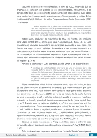 Turismo, Sustentabilidade e Hospitalidade Capítulo 18 183
Seguindo essa linha de conscientização, a partir de 1990, observa-se que as
organizações começam, por pressão ou por conscientização, incisivamente, a se
comprometer com o desenvolvimento social e ambiental, aperfeiçoando suas ações
para que tenham impactos positivos onde operam. Nesse contexto, o Instituto Ethos
(2004 apud NAVES, 2009, p. 199) define Responsabilidade Social Empresarial (RSE)
como sendo
[...] a forma de gestão que se define pela relação ética e transparente da empresa
com todos os públicos como os quais ela se relaciona e pelo estabelecimento de
metas empresariais compatíveis com o desenvolvimento sustentável da sociedade,
preservando recursos ambientais e culturais para gerações futuros, respeitando a
diversidade e a redução das desigualdades sociais.
Robert Dunn, precursor do movimento de RSE no mundo, em entrevista
para Lopes ([2008] 2015), afirma que essa responsabilidade deixou de ser algo
discretamente vinculado ao cotidiano das empresas, passando a fazer parte, nos
últimos dez anos, de seus negócios, vinculando-se à sua missão estratégica e a
tudo que as organizações fazem. Assevera ainda que “Uma das conseqüências [...]
da popularização da sustentabilidade empresarial é que as corporações em todo o
mundo agora entendem as implicações de uma postura responsável para o sucesso
do negócio” (p. A14).
Para que o apontado por Dunn aconteça, Dantas (2009, p. 86-87) adverte que
A estratégia de sustentabilidade empresarial de uma organização deve estar
integrada, de forma coerente e transversal, dentro do grupo a que a organização
pertence, [sic] e basear-se no desenvolvimento de um vasto conjunto de práticas
e processos, apoiados em três vertentes, que consideramos como de grande
importância para as organizações – a econômica, a ambiental e a social – uma
vez que, sob nosso ponto de vista, são intrínsecas à estratégia de sustentabilidade
empresarial.
Essas três vertentes juntas ficaram conhecidas como triple bottom line, ou seja,
os três pilares do futuro da economia sustentável, que foram concebidos por John
Elkington nos anos 1990. Para entender o que vem a ser cada “perna” nessa dinâmica,
tem-se: People: para Fernandez (2016), se refere ao tratamento do capital humano
de uma organização, envolve: salários justos, adequação a legislação trabalhista,
ambiente de trabalho agradável, investimento de capacitação desse capital, bem
como “[...] atentar para os efeitos da atividade econômica nas comunidade vizinhas
ao empreendimento”; Planet: centra-se no capital natural de uma empresa, focado
no meio ambiente. Assim, o papel empresarial seria pensar nas formas de amenizar/
compensar os seus impactos nesse meio, considerando-se, principalmente, a
legislação ambiental (FERNANDEZ, 2016);Profit: seria o resultado econômico de uma
empresa, considerando-se os outros dois pilares (FERNANDEZ, 2016).
Observa-se, dessa maneira, que a “Responsabilidade social e ambiental pode
ser considerada um dos pilares da sustentabilidade nos negócios” (SARDINHA, 2009,
p. 45).
Cabe então entender o que vem a ser o termo “sustentabilidade”, o qual possui
 