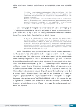 Turismo, Sustentabilidade e Hospitalidade Capítulo 18 184
vários significados, mas que, para efeitos da proposta deste estudo, será entendido
como
[...] prover o melhor para as pessoas e para o ambiente no presente e com vista
ao futuro. Assim, a sustentabilidade está ligada a uma visão de longo prazo e se
constitui em fator de motivação para a organização que consegue conduzir suas
ações de forma ética.
A empresa precisa contribuir com o desenvolvimento da sociedade, monitorando os
impactos econômicos, sociais e ambientais de suas ações em relação às diversas
partes interessadas. A preocupação com seus stakeholders é primordial para as
operações sustentáveis de uma organização (NAVES, 2009, p. 202).
Essa preocupação com os públicos de interesse e com a ética termina por gerar
“[...] melhorias da qualidade de vida e um novo modo de pensar o bem-estar humano”
(SARDINHA, 2009, p. 45), os quais são consequências naturais da Responsabilidade
Social Empresarial. Assim, Sardinha (2009, p. 45) afirma que
A adoção de práticas de RSE, mesmo que a empresa não obtenha ganhos
econômicos, faz a empresa obter aumento do seu capital reputacional, afirma
Zilberstajn (2000 apud DAHER et al., 2006), que enfatiza também que esse efeito
se dará [sic] sem que haja um desarranjo entre os interesses dos acionistas e das
outras partes interessadas. Assim, fica evidente que a responsabilidade social das
empresas deve considerar todos os atores ou todas as pessoas que estão ou são
interessadas em suas decisões e ações.
Assim, cabe entender em que consiste capital reputacional, imagem, identidade e
reputação corporativas, conceitos importantes para que se entenda o trabalho com SE.
Segundo Machado Filho e Zylbersztajn (2004), esse capital pode ser compreendido
como sendo aquela porção do valor de mercado da empresa que pode ser atribuída
à percepção que se tem da firma como uma corporação de boa conduta no mercado.
Ainda para Machado Filho (2002, p. 63), “[...] é formado por várias dimensões que
moldam a imagem de uma determinada corporação”. Sobre a imagem corporativa,
pode-se afirmar que essa é a percepção que se tem da organização e é oriunda das
informações recebidas acerca daquela. Enquanto que a identidade empresarial “[...]
é definida como o conjunto de princípios e valores dos gestores e funcionários da
empresa [...] aparece na forma das práticas administrativas empregadas nas relações
internas e externas da empresa” (MACHADO FILHO, 2002, p. 66), ou seja, é o que
a organização é, sendo a partir dessa que se realizam, elaboram e concretizam as
imagens e a reputação corporativa. A figura 1 termina por demonstrar a relação entre
esses três conceitos.
 