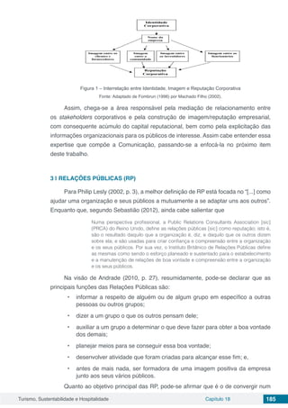 Turismo, Sustentabilidade e Hospitalidade Capítulo 18 185
Figura 1 – Interrelação entre Identidade, Imagem e Reputação Corporativa
Fonte: Adaptado de Fombrun (1996) por Machado Filho (2002).
Assim, chega-se a área responsável pela mediação de relacionamento entre
os stakeholders corporativos e pela construção de imagem/reputação empresarial,
com consequente acúmulo do capital reputacional, bem como pela explicitação das
informações organizacionais para os públicos de interesse. Assim cabe entender essa
expertise que compõe a Comunicação, passando-se a enfocá-la no próximo item
deste trabalho.
3 | 	RELAÇÕES PÚBLICAS (RP)
Para Philip Lesly (2002, p. 3), a melhor definição de RP está focada no “[...] como
ajudar uma organização e seus públicos a mutuamente a se adaptar uns aos outros”.
Enquanto que, segundo Sebastião (2012), ainda cabe salientar que
Numa perspectiva profissional, a Public Relations Consultants Association [sic]
(PRCA) do Reino Unido, define as relações públicas [sic] como reputação; isto é,
são o resultado daquilo que a organização é, diz, e daquilo que os outros dizem
sobre ela; e são usadas para criar confiança e compreensão entre a organização
e os seus públicos. Por sua vez, o Instituto Britânico de Relações Públicas define
as mesmas como sendo o esforço planeado e sustentado para o estabelecimento
e a manutenção de relações de boa vontade e compreensão entre a organização
e os seus públicos.
Na visão de Andrade (2010, p. 27), resumidamente, pode-se declarar que as
principais funções das Relações Públicas são:
•	 informar a respeito de alguém ou de algum grupo em específico a outras
pessoas ou outros grupos;
•	 dizer a um grupo o que os outros pensam dele;
•	 auxiliar a um grupo a determinar o que deve fazer para obter a boa vontade
dos demais;
•	 planejar meios para se conseguir essa boa vontade;
•	 desenvolver atividade que foram criadas para alcançar esse fim; e,
•	 antes de mais nada, ser formadora de uma imagem positiva da empresa
junto aos seus vários públicos.
Quanto ao objetivo principal das RP, pode-se afirmar que é o de convergir num
 