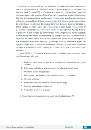Turismo, Sustentabilidade e Hospitalidade Capítulo 18 186
ponto comum os esforços de grupos diferentes, de modo que esses se entendam
melhor e mais rapidamente. Detalhando esses objetivos a serem concretizados pela
atividade das RP, Lesly (2002, p. 13) destaca os seguintes: 1) desenvolver o prestígio
ou imagem favorável e seus benefícios; 2) promover produtos e serviços; 3) detectar e
lidar com diversos assuntos e oportunidades; 4) determinar a postura da organização
ao lidar com seus públicos; 5) desenvolver a boa vontade de empregados ou membros,
de acionistas ou membros do Congresso, de fornecedores, do governo, de todas as
partes ligadas ao mesmo ramo, de revendedores e atrair outros revendedores e/
ou clientes e simpatizantes; 6) prevenir e solucionar de problemas de mão-de-obra;
7) promover a boa vontade de comunidades onde a organização tenha unidades;
8) resolver mal-entendidos e preconceitos; 9) antecipar ataques; 10) desenvolver a
habilidade em atrair a melhor mão-de-obra; 11) educar o público no uso de um produto
e/ou em relação a um ponto de vista; 12) investigar a atitude de diversos grupos em
relação à organização; 13) formular e direcionar políticas; 14) promover a viabilidade
da sociedade dentro da qual a organização funciona; e 15) direcionar o sentido das
mudanças.
Lesly (2002, p. 10) aponta oito fases para o trabalho a ser executado pelos
relações-públicas, são elas:
1.	 Analisar o clima geral de atitudes e a relação da organização com o seu
universo.
2.	 Determinar a atitude de qualquer grupo em relação à organização.
3.	 Analisar o estado das opiniões.
4.	 Antecipar problemas potenciais, necessidades e oportunidades.
5.	 Formular políticas.
6.	 Planejar os meios de melhorar a atitude de um grupo.
7.	 Executar as atividades planejadas.
8.	 Respostas, avaliações e ajustes.
A Figura 2 demonstra sucintamente o universo de atuação das RP.
 