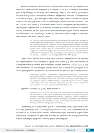 Turismo, Sustentabilidade e Hospitalidade Capítulo 18 188
Antes de entender o constitui um RS, cabe entender o que vem a ser esse discurso
construído pelas/nas/das empresas e a importância da sua construção consciente
para a organização. Na visão de Tereza Halliday (2009, p. 32), seria “[...] o conjunto
de práticas linguísticas, semânticas e retóricas das pessoas jurídicas”. Essa estudiosa
ainda destaca que “[...] os textos produzidos pelas organizações – difundidos seja por
meio de fala, seja por escrito – são a manifestação primordial de seu discurso”, uma
vez que é a partir destes que os stakeholders formam a imagem e, posteriormente, a
reputação da empresa com a qual termina estabelecendo relacionamentos duradouros
ou não. Entretanto, se nota que esse se materializa em produções textuais existentes
nas ferramentas de comunicação. Como os discursos formam imagem e reputação
corporativas, vale ainda destacar o que
Por funcionar como um mecanismo autodisciplinador das companhias, a reputação
é um bem a ser preservado. Reflete a confiança dos investidores [e por que não dizer
dos stakeholders] de que a empresa trabalha diligentemente e investe suficientes
recursos para divulgar informações com altos padrões de veracidade [discurso].
Revela, ainda, a crença de que a companhia vai colocar seu relacionamento de
longo prazo acima das vantagens de curto prazo oferecidas por um comportamento
oportunista. Como exagerar em suas vantagens competitivas, pouco se importando
em reportar o verdadeiro valor do negócio (DUARTE, 2008, p. 95).
Dessa forma, há uma necessidade de se informar a esses públicos de interesse
das organizações essas decisões e ações, bem como “[...] criar instrumentos de
acompanhamento e controle do desempenho social e ambiental” (FÉLIX, 2009, p. 26).
Uma ferramenta da comunicação dirigida escrita que cumpria essas funções e era
usada pelos gestores empresarias é o denominado de Relatório de Sustentabilidade.
Os principais objetivos [...] referem-se à transparência das ações, à possibilidade
de acompanhamento, diálogo e participação dos atores e da sociedade com a
empresa e ao acompanhamento dos resultados e desafios na gestão empresarial
[no tocante ao tripé da sustentabilidade]. Outro ponto bastante positivo é ampliar
a discussão para outras empresas, sejam elas do setor ou não, comparando
possibilidades e trocando experiências (FÉLIX, 2009, p. 26).
Segundo Duarte (2008, p. 85), esse relatório é
Resultado de um conjunto de dados e de indicadores dos investimentos, além
das iniciativas de cunho social direcionadas aos diversos públicos com os quais
a empresa interage, esses relatórios cumprem a função de conferir transparência
e dar visibilidade desses feitos, levando informações não apenas aos acionistas
das companhias (shareholders, no jargão do mercado), mas também a um número
maior de públicos estratégicos (stakeholders) [...].
Chiozzotto ([2010] 2015) afirma que os – compêndios, G3 (2006) e o G4 (2015a
e 2015b), publicados pela Global Reporting Initiative (GRI) – são, hodiernamente, os
modelos de RS mais usado no mundo, sendo adotados por milhares de organizações
espalhadas pelo planeta e pode ser aplicado por empresas de qualquer tamanho,
setor e localização geográfica. Permite que as organizações:
•	 Meçam e comuniquem (se assim o desejarem) seu desempenho social,
 