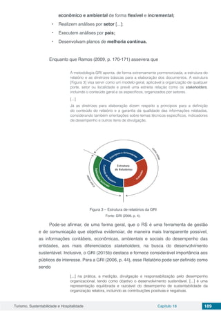 Turismo, Sustentabilidade e Hospitalidade Capítulo 18 189
econômico e ambiental de forma flexível e incremental;
•	 Realizem análises por setor [...];
•	 Executem análises por país;
•	 Desenvolvam planos de melhoria contínua.
Enquanto que Ramos (2009, p. 170-171) assevera que
A metodologia GRI aponta, de forma extremamente pormenorizada, a estrutura do
relatório e as diretrizes básicas para a elaboração dos documentos. A estrutura
[Figura 3] visa servir como um modelo geral, aplicável a organização de qualquer
porte, setor ou localidade e prevê uma estreita relação como os stakeholders,
incluindo o conteúdo geral e os específicos, organizados por setores.
[...]
Já as diretrizes para elaboração dizem respeito a princípios para a definição
do conteúdo do relatório e a garantia da qualidade das informações relatadas,
considerando também orientações sobre temas técnicos específicos, indicadores
de desempenho e outros itens de divulgação.
Figura 3 – Estrutura de relatórios da GRI
Fonte: GRI (2006, p. 4).
Pode-se afirmar, de uma forma geral, que o RS é uma ferramenta de gestão
e de comunicação que objetiva evidenciar, de maneira mais transparente possível,
as informações contábeis, econômicas, ambientais e sociais do desempenho das
entidades, aos mais diferenciados stakeholders, na busca do desenvolvimento
sustentável. Inclusive, o GRI (2015b) destaca e fornece considerável importância aos
públicos de interesse. Para a GRI (2006, p. 44), esse Relatório pode ser definido como
sendo
[...] na prática, a medição, divulgação e responsabilização pelo desempenho
organizacional, tendo como objetivo o desenvolvimento sustentável. [...] é uma
representação equilibrada e razoável do desempenho de sustentabilidade da
organização relatora, incluindo as contribuições positivas e negativas.
 