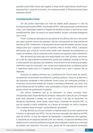 Turismo, Sustentabilidade e Hospitalidade Capítulo 2 19
questão era permitido marcar até 3 opções. E ainda, de 64 respondentes, 26 afirmaram
desempenhar o cargo de funcionário, em empresa privada, e 29 demonstraram baixa
satisfação salarial.
CONSIDERAÇÕES FINAIS
Um dos pontos observados por meio da análise desta pesquisa é o fato da
formaçãopropostapelaUFRRJ-encontradanoPPC-visarapreparaçãoumprofissional
crítico, com capacidade reflexiva a respeito da atividade turística, e sensível aos seus
desdobramentos. Além, do mesmo ser capaz também, de gerir a atividade dialogando
com o meio.
Porém, a pesquisa aplicada junto aos egressos dos últimos sete anos, demonstra
que, para a grande maioria dos egressos, não tem sido possível ser esse profissional
descrito no PPC. Infelizmente, no atual cenário do mercado de trabalho, não tem havido
espaço para que o egresso exerça tal vertente crítica e criativa. Afinal, a pesquisa
demonstrou que a área do Turismo onde existe maior absorção de profissionais é o
campo da hotelaria, vide as empresas onde a maioria dos egressos estão trabalhando.
Não afirmando que esta seja uma oportunidade ruim, pelo contrário, reconhece-
se o valor de cada experiência profissional, porém esta realidade, somada ao fato de
a maior parcela dos egressos que trabalham, encontrarem-se em empresas privadas,
exercendo cargo de funcionário, vem revelar certa distância entre os objetivos gerais
e específicos deste curso e a realidade de mercado com a qual o egresso têm se
deparado.
Enquanto os objetivos afirmam que o profissional de Turismo deve ser criativo,
compreender as demandas socioculturais e políticas públicas, contornar problemas e
não prejudicar sociedade e meio ambiente, muitas vezes, em instituições privadas, o
funcionário se encontra limitado em funções e atividades mecânicas, por vezes, sem
oportunidade para pôr em prática o que a graduação o propôs, podendo resultar num
grande número de profissionais frustrados.
Até mesmo disciplinas que já se encontram na matriz curricular foram
mencionadas pelos respondentes da pesquisa, reforçando a ideia de que a formação
pode estar deixando a desejar em mais um ponto: o de não se aprofundar em
disciplinas importantes. Assim sendo, talvez fosse o momento de reavaliar PPC, no
que diz respeito à matriz acadêmica, ou o tempo de formação, de modo a cooperar
com a melhoria desta formação, inevitavelmente, generalista.
O artigo abordou as Leis que norteiam a implementação de cursos superiores de
Turismo e a elaboração dos PPCs. Fez-se uma breve descrição dos objetivos do PPC
atual da UFRRJ, no que diz respeito às habilidades e competências dos egressos,
e, baseando-se na pesquisa aplicada junto aos mesmos, foi possível identificar certa
distância entre o perfil de profissional proposto pela instituição e aquilo que o mercado
de trabalho tem absorvido. Fica claro que, apesar de 72 respondentes demonstrar
 