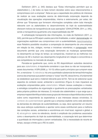 Turismo, Sustentabilidade e Hospitalidade Capítulo 18 190
Dahlstrom (2011, p. 345) destaca que “Estas informações permitem que os
stakeholders [...] de todos os tipos tomem decisões sobre seus relacionamentos e
compromissos com a empresa”. Nota-se que a capacidade dos públicos de interesse
de realizar as suas avaliações acerca de determinada corporação depende da
visualização das operações empreendidas, interna e externamente, por estas; daí
afirmar que “Empresas que fornecem informações completas sobre toda interação
relevante com os stakeholders no desenvolvimento do tripé da sustentabilidade
oferecem indícios de transparência de suas operações” (DAHLSTROM, 2011, p. 345),
sendo a transparência igualmente uma responsabilidade das RP.
A verbalização transparente das informações, na visão de Dahlstrom (2011, p.
345), permite que os RS sejam usados para três finalidades, a saber: demonstração: as
organizações explicitam seu compromisso com a sustentabilidade; benchmarketing:
esse Relatório possibilita visualizar a comparação do desempenho de uma empresa
em relação às leis, códigos, normas e iniciativas voluntárias; e comparação: esse
documento permite que uma corporação demonstre as mudanças apresentadas
no desempenho ao longo do tempo; ao compará-las, mostram-se as melhorias nos
esforços de SE e ilustram seu desempenho longitudinal em relação à concorrência e
aos competidores no mercado de atuação.
Percebe-se igualmente que, como os RS disponibilizam subsídios decisórios
para aos stakeholders, é importante considerar o que deve ou não ser incorporado a
esses documentos. A GRI (2006, p. 10-15) utiliza quatro princípios que cumprem esse
fim, a mencionar: 1) relevância: há uma quantidade substancial de temas/informações
acerca das empresas que podem compor o “corpo” dos RS, dessa forma, é fundamental
se estabelecer qual será o material relevante para tal fim. Tem-se de selecionar quais
aspectos do contexto social, ambiental e econômico (Figura 4) mais impactará as
avaliações empreendidas pelos stakeholders. Influem nessas avaliações a missão,
a estratégia competitiva da organização e igualmente as preocupações verbalizadas
pelos próprios públicos de interesse; 2) inclusão dos stakeholders: o que exige que a
empresamapeie/identifiquetodosessesgruposdeinteresseedisponibilizedocumentos
sobre como responderão às expectativas e aos interesses desses envolvidos; 3)
contexto da sustentabilidade: garante que a empresa explicite como está atendendo
às demandas de obtenção de sustentabilidade, ou seja, deve apresentar um resumo
dos seus esforços sustentáveis e apontar como esses contribuíram para a melhoria
das condições sociais, ambientais e econômicas em nível local, regional e global; e
4) abrangência: como na relevância, devido à amplitude dos problemas associados
como o desempenho do tripé da sustentabilidade, a corporação terá que determinar
a quantidade de informações a serem verbalizadas. Daí a necessidade do recorte de
tempo, escopo e limite que o RS irá cobrir.
 