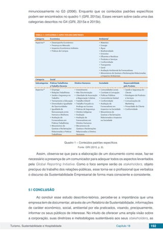 Turismo, Sustentabilidade e Hospitalidade Capítulo 18 192
minunciosamente no G3 (2006). Enquanto que os conteúdos padrões específicos
podem ser encontrados no quadro 1 (GRI, 2015a). Esses versam sobre cada uma das
categorias descritos no G4 (GRI, 2015a e 2015b).
Quadro 1 – Conteúdos padrões específicos
Fonte: GRI (2015, p. 9).
Assim, observa-se que para a elaboração de um documento como esse, faz-se
necessário a presença de um comunicador para adequar todos os aspectos levantados
pela Global Reporting Initiative. Como o foco sempre serão os stakeholders, objeto
precípuo do trabalho dos relações-públicas, esse torna-se o profissional que verbaliza
o discurso da Sustentabilidade Empresarial de forma mais consciente e consistente.
5 | 	CONCLUSÃO
Ao concluir esse estudo descritivo-teórico, percebe-se a importância que uma
empresa tem de documentar, através de um Relatório de Sustentabilidade, informações
de caráter econômico, social, ambiental por ela praticados, visando, precipuamente,
informar os seus públicos de interesse. No intuito de oferecer uma ampla visão sobre
a corporação, suas diretrizes e metodologias sustentáveis aos seus stakeholders, as
 
