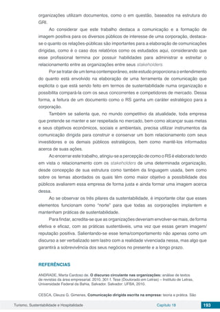 Turismo, Sustentabilidade e Hospitalidade Capítulo 18 193
organizações utilizam documentos, como o em questão, baseados na estrutura do
GRI.
Ao considerar que este trabalho destaca a comunicação e a formação de
imagem positiva para os diversos públicos de interesse de uma corporação, destaca-
se o quanto os relações-públicas são importantes para a elaboração de comunicações
dirigidas, como é o caso dos relatórios como os estudados aqui, considerando que
esse profissional termina por possuir habilidades para administrar e estreitar o
relacionamento entre as organizações entre seus stakeholders.
Por se tratar de um tema contemporâneo, este estudo proporciona o entendimento
do quanto está envolvido na elaboração de uma ferramenta de comunicação que
explicita o que está sendo feito em termos de sustentabilidade numa organização e
possibilita compará-la com os seus concorrentes e competidores de mercado. Dessa
forma, a feitura de um documento como o RS ganha um caráter estratégico para a
corporação.
Também se salienta que, no mundo competitivo da atualidade, toda empresa
que pretende se manter e ser respeitada no mercado, bem como alcançar suas metas
e seus objetivos econômicos, sociais e ambientais, precisa utilizar instrumentos da
comunicação dirigida para construir e conservar um bom relacionamento com seus
investidores e os demais públicos estratégicos, bem como mantê-los informados
acerca de suas ações.
Ao encerrar este trabalho, atingiu-se a percepção de como o RS é elaborado tendo
em vista o relacionamento com os stakeholders de uma determinada organização,
desde concepção de sua estrutura como também da linguagem usada, bem como
sobre os temas abordados os quais têm como maior objetivo a possibilidade dos
públicos avaliarem essa empresa de forma justa e ainda formar uma imagem acerca
dessa.
Ao se observar os três pilares da sustentabilidade, é importante citar que esses
elementos funcionam como “norte” para que todas as corporações implantem e
mantenham práticas de sustentabilidade.
Para findar, acredita-se que as organizações deveriam envolver-se mais, de forma
efetiva e eficaz, com as práticas sustentáveis, uma vez que essas geram imagem/
reputação positiva. Salientando-se esse tema/comportamento não apenas como um
discurso a ser verbalizado sem lastro com a realidade vivenciada nessa, mas algo que
garantirá a sobrevivência dos seus negócios no presente e a longo prazo.
REFERÊNCIAS
ANDRADE, Marta Cardoso de. O discurso circulante nas organizações: análise de textos
de revistas da área empresarial. 2010. 301 f. Tese (Doutorado em Letras) – Instituto de Letras,
Universidade Federal da Bahia, Salvador. Salvador: UFBA, 2010.
CESCA, Cleuza G. Gimenes. Comunicação dirigida escrita na empresa: teoria e prática. São
 