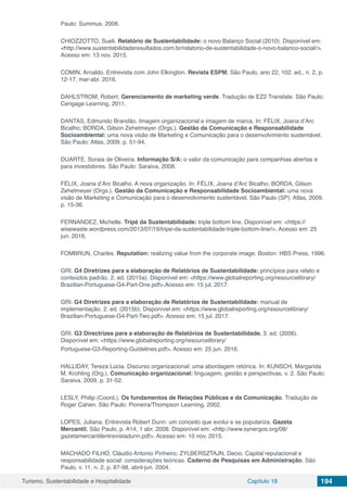 Turismo, Sustentabilidade e Hospitalidade Capítulo 18 194
Paulo: Summus, 2006.
CHIOZZOTTO, Sueli. Relatório de Sustentabilidade: o novo Balanço Social (2010). Disponível em:
<http://www.sustentabilidaderesultados.com.br/relatorio-de-sustentabilidade-o-novo-balanco-social/>.
Acesso em: 13 nov. 2015.
COMIN, Arnaldo. Entrevista com John Elkington. Revista ESPM, São Paulo, ano 22, 102. ed., n. 2, p.
12-17, mar-abr. 2016.
DAHLSTROM, Robert. Gerenciamento de marketing verde. Tradução de EZ2 Translate. São Paulo:
Cengage Learning, 2011.
DANTAS, Edmundo Brandão. Imagem organizacional e imagem de marca. In: FÉLIX, Joana d’Arc
Bicalho; BORDA, Gilson Zehetmeyer (Orgs.). Gestão da Comunicação e Responsabilidade
Socioambiental: uma nova visão de Marketing e Comunicação para o desenvolvimento sustentável.
São Paulo: Atlas, 2009. p. 51-94.
DUARTE, Soraia de Oliveira. Informação S/A: o valor da comunicação para companhias abertas e
para investidores. São Paulo: Saraiva, 2008.
FÉLIX, Joana d’Arc Bicalho. A nova organização. In: FÉLIX, Joana d’Arc Bicalho; BORDA, Gilson
Zehetmeyer (Orgs.). Gestão da Comunicação e Responsabilidade Socioambiental: uma nova
visão de Marketing e Comunicação para o desenvolvimento sustentável. São Paulo (SP): Atlas, 2009.
p. 15-36.
FERNANDEZ, Michelle. Tripé da Sustentabilidade: triple bottom line. Disponível em: <https://
wisewaste.wordpress.com/2013/07/19/tripe-da-sustentabilidade-triple-bottom-line/>. Acesso em: 25
jun. 2016.
FOMBRUN, Charles. Reputation: realizing value from the corporate image. Boston: HBS Press, 1996.
GRI. G4 Diretrizes para a elaboração de Relatórios de Sustentabilidade: princípios para relato e
conteúdos padrão. 2. ed. (2015a). Disponível em: <https://www.globalreporting.org/resourcelibrary/
Brazilian-Portuguese-G4-Part-One.pdf>.Acesso em: 15 jul. 2017.
GRI. G4 Diretrizes para a elaboração de Relatórios de Sustentabilidade: manual de
implementação. 2. ed. (2015b). Disponível em: <https://www.globalreporting.org/resourcelibrary/
Brazilian-Portuguese-G4-Part-Two.pdf>. Acesso em: 15 jul. 2017.
GRI. G3 Directrizes para a elaboração de Relatórios de Sustentabilidade. 3. ed. (2006).
Disponível em: <https://www.globalreporting.org/resourcelibrary/
Portuguese-G3-Reporting-Guidelines.pdf>. Acesso em: 25 jun. 2016.
HALLIDAY, Tereza Lúcia. Discurso organizacional: uma abordagem retórica. In: KUNSCH, Margarida
M. Krohling (Org.). Comunicação organizacional: linguagem, gestão e perspectivas. v. 2. São Paulo:
Saraiva, 2009, p. 31-52.
LESLY, Philip (Coord.). Os fundamentos de Relações Públicas e da Comunicação. Tradução de
Roger Cahen. São Paulo: Pioneira/Thompson Learning, 2002.
LOPES, Juliana. Entrevista Robert Dunn: um conceito que evolui e se populariza. Gazeta
Mercantil, São Paulo, p. A14, 1 abr. 2008. Disponível em: <http://www.synergos.org/08/
gazetamercantilentrevistadunn.pdf>. Acesso em: 10 nov. 2015.
MACHADO FILHO, Cláudio Antonio Pinheiro; ZYLBERSZTAJN, Decio. Capital reputacional e
responsabilidade social: considerações teóricas. Caderno de Pesquisas em Administração. São
Paulo, v. 11, n. 2, p. 87-98, abril-jun. 2004.
 