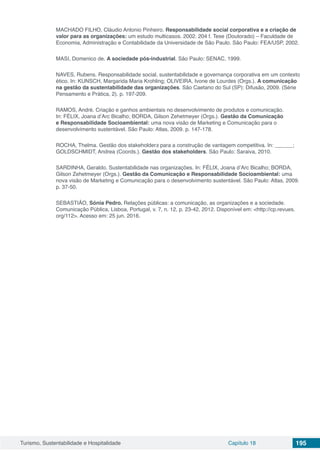 Turismo, Sustentabilidade e Hospitalidade Capítulo 18 195
MACHADO FILHO, Cláudio Antonio Pinheiro. Responsabilidade social corporativa e a criação de
valor para as organizações: um estudo multicasos. 2002. 204 f. Tese (Doutorado) – Faculdade de
Economia, Administração e Contabilidade da Universidade de São Paulo. São Paulo: FEA/USP, 2002.
MASI, Domenico de. A sociedade pós-industrial. São Paulo: SENAC, 1999.
NAVES, Rubens. Responsabilidade social, sustentabilidade e governança corporativa em um contexto
ético. In: KUNSCH, Margarida Maria Krohling; OLIVEIRA, Ivone de Lourdes (Orgs.). A comunicação
na gestão da sustentabilidade das organizações. São Caetano do Sul (SP): Difusão, 2009. (Série
Pensamento e Prática, 2). p. 197-209.
RAMOS, André. Criação e ganhos ambientais no desenvolvimento de produtos e comunicação.
In: FÉLIX, Joana d’Arc Bicalho; BORDA, Gilson Zehetmeyer (Orgs.). Gestão da Comunicação
e Responsabilidade Socioambiental: uma nova visão de Marketing e Comunicação para o
desenvolvimento sustentável. São Paulo: Atlas, 2009. p. 147-178.
ROCHA, Thelma. Gestão dos stakeholders para a construção de vantagem competitiva. In: ______;
GOLDSCHMIDT, Andrea (Coords.). Gestão dos stakeholders. São Paulo: Saraiva, 2010.
SARDINHA, Geraldo. Sustentabilidade nas organizações. In: FÉLIX, Joana d’Arc Bicalho; BORDA,
Gilson Zehetmeyer (Orgs.). Gestão da Comunicação e Responsabilidade Socioambiental: uma
nova visão de Marketing e Comunicação para o desenvolvimento sustentável. São Paulo: Atlas, 2009.
p. 37-50.
SEBASTIÃO, Sónia Pedro. Relações públicas: a comunicação, as organizações e a sociedade.
Comunicação Pública, Lisboa, Portugal, v. 7, n. 12, p. 23-42, 2012. Disponível em: <http://cp.revues.
org/112>. Acesso em: 25 jun. 2016.
 