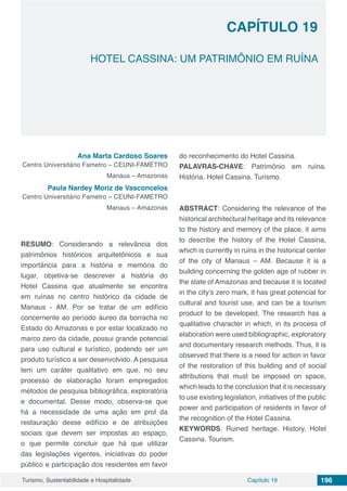 Capítulo 19 196Turismo, Sustentabilidade e Hospitalidade
CAPÍTULO 19
HOTEL CASSINA: UM PATRIMÔNIO EM RUÍNA
Ana Marta Cardoso Soares
Centro Universitário Fametro – CEUNI-FAMETRO
Manaus – Amazonas
Paula Nardey Moriz de Vasconcelos
Centro Universitário Fametro – CEUNI-FAMETRO
Manaus – Amazonas
RESUMO: Considerando a relevância dos
patrimônios históricos arquitetônicos e sua
importância para a história e memória do
lugar, objetiva-se descrever a história do
Hotel Cassina que atualmente se encontra
em ruínas no centro histórico da cidade de
Manaus - AM. Por se tratar de um edifício
concernente ao período áureo da borracha no
Estado do Amazonas e por estar localizado no
marco zero da cidade, possui grande potencial
para uso cultural e turístico, podendo ser um
produto turístico a ser desenvolvido. A pesquisa
tem um caráter qualitativo em que, no seu
processo de elaboração foram empregados
métodos de pesquisa bibliográfica, exploratória
e documental. Desse modo, observa-se que
há a necessidade de uma ação em prol da
restauração desse edifício e de atribuições
sociais que devem ser impostas ao espaço,
o que permite concluir que há que utilizar
das legislações vigentes, iniciativas do poder
público e participação dos residentes em favor
do reconhecimento do Hotel Cassina.
PALAVRAS-CHAVE: Patrimônio em ruína.
História. Hotel Cassina. Turismo.
ABSTRACT: Considering the relevance of the
historical architectural heritage and its relevance
to the history and memory of the place, it aims
to describe the history of the Hotel Cassina,
which is currently in ruins in the historical center
of the city of Manaus – AM. Because it is a
building concerning the golden age of rubber in
the state of Amazonas and because it is located
in the city’s zero mark, it has great potencial for
cultural and tourist use, and can be a tourism
product to be developed. The research has a
qualitative character in which, in its process of
elaboration were used bibliographic, exploratory
and documentary research methods. Thus, it is
observed that there is a need for action in favor
of the restoration of this building and of social
attributions that must be imposed on space,
which leads to the conclusion that it is necessary
to use existing legislation, initiatives of the public
power and participation of residents in favor of
the recognition of the Hotel Cassina.
KEYWORDS: Ruined heritage. History. Hotel
Cassina. Tourism.
 