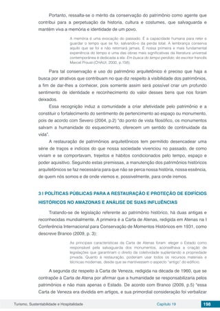 Turismo, Sustentabilidade e Hospitalidade Capítulo 19 198
Portanto, ressalta-se o mérito da conservação do patrimônio como agente que
contribui para a perpetuação da historia, cultura e costumes, que salvaguarda e
mantém viva a memória e identidade de um povo.
A memória é uma evocação do passado. É a capacidade humana para reter e
guardar o tempo que se foi, salvando-o da perda total. A lembrança conserva
aquilo que se foi e não retornará jamais. É nossa primeira e mais fundamental
experiência do tempo e uma das obras mais significativas da literatura universal
contemporânea é dedicada a ela: Em busca do tempo perdido, do escritor francês
Marcel Proust (CHAUI, 2000, p.158).
Para tal conservação e uso do patrimônio arquitetônico é preciso que haja a
busca por atrativos que contribuam no que diz respeito à visibilidade dos patrimônios,
a fim de dar-lhes a conhecer, pois somente assim será possível criar um profundo
sentimento de identidade e reconhecimento do valor desses bens que nos foram
deixados.
Essa recognição induz a comunidade a criar afetividade pelo patrimônio e a
constituir o fortalecimento do sentimento de pertencimento ao espaço ou monumento,
pois de acordo com Severo (2004, p.2) “do ponto de vista filosófico, os monumentos
salvam a humanidade do esquecimento, oferecem um sentido de continuidade da
vida”.
A restauração de patrimônios arquitetônicos tem permitido desencadear uma
série de traços e indícios do que nossa sociedade vivenciou no passado, de como
viviam e se comportavam, trejeitos e hábitos condicionados pelo tempo, espaço e
poder aquisitivo. Seguindo estas premissas, a manutenção dos patrimônios históricos
arquitetônicos se faz necessária para que não se perca nossa história, nossa essência,
de quem nós somos e de onde viemos e, possivelmente, para onde iremos.
3 | 	POLÍTICAS PÚBLICAS PARA A RESTAURAÇÃO E PROTEÇÃO DE EDIFÍCIOS
HISTÓRICOS NO AMAZONAS E ANÁLISE DE SUAS INFLUÊNCIAS
Tratando-se de legislação referente ao patrimônio histórico, há duas antigas e
reconhecidas mundialmente. A primeira é a Carta de Atenas, redigida em Atenas na I
Conferência Internacional para Conservação de Momentos Históricos em 1931, como
descreve Branco (2009, p. 3):
As principais características da Carta de Atenas foram: eleger o Estado como
responsável pela salvaguarda dos monumentos, aconselhava a criação de
legislações que garantiriam o direito da coletividade suplantando a propriedade
privada. Quanto à restauração, poderiam usar todos os recursos materiais e
técnicas modernas, desde que se mantivessem o aspecto “antigo” do edifício.
A segunda diz respeito à Carta de Veneza, redigida na década de 1960, que se
contrapõe à Carta de Atena por afirmar que a humanidade se responsabilizaria pelos
patrimônios e não mais apenas o Estado. De acordo com Branco (2009, p.5) “essa
Carta de Veneza era dividida em artigos, e sua primordial consideração foi verbalizar
 
