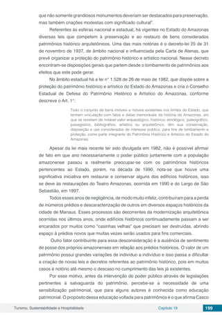 Turismo, Sustentabilidade e Hospitalidade Capítulo 19 199
que não somente grandiosos monumentos deveriam ser destacados para preservação,
mas também criações modestas com significado cultural”.
Referentes às esferas nacional e estadual, há vigentes no Estado do Amazonas
diversas leis que competem à preservação e ao restauro de bens considerados
patrimônios histórico arquitetônicos. Uma das mais notórias é o decreto-lei 25 de 31
de novembro de 1937, de âmbito nacional e influenciada pela Carta de Atenas, que
prevê organizar a proteção do patrimônio histórico e artístico nacional. Nesse decreto
encontram-se disposições gerais que partem desde o tombamento de patrimônios aos
efeitos que este pode gerar.
No âmbito estadual há a lei n° 1.528 de 26 de maio de 1982, que dispõe sobre a
proteção do patrimônio histórico e artístico do Estado do Amazonas e cria o Conselho
Estadual de Defesa do Patrimônio Histórico e Artístico do Amazonas, conforme
descreve o Art. 1°:
Todo o conjunto de bens imóveis e móveis existentes nos limites do Estado, que
tenham vinculação com fatos e datas memoráveis da história do Amazonas, em
que se revistam de notável valor arqueológico, histórico, etnológico, paleográfico,
paisagístico, bibliográfico, artístico ou arquitetônico, têm sua conservação,
disposição e uso considerados de interesse público, para fins de tombamento e
proteção, como parte integrante do Patrimônio Histórico e Artístico do Estado do
Amazonas.
Apesar da lei mais recente ter sido divulgada em 1982, não é possível afirmar
de fato em que ano necessariamente o poder público juntamente com a população
amazonense passou a realmente preocupar-se com os patrimônios históricos
pertencentes ao Estado, porém, na década de 1990, nota-se que houve uma
significativa iniciativa em restaurar e conservar alguns dos edifícios históricos, isso
se deve às restaurações do Teatro Amazonas, ocorrida em 1990 e do Largo de São
Sebastião, em 1997.
Todos esses anos de negligência, de modo muito infeliz, contribuíram para a perda
de inúmeros prédios e descaracterização de outros em diversos espaços históricos da
cidade de Manaus. Esses processos são decorrentes da modernização arquitetônica
ocorridas nos últimos anos, onde edifícios históricos continuadamente passam a ser
encarados por muitos como “casinhas velhas” que precisam ser destruídas, abrindo
espaço à prédios novos que muitas vezes serão usados para fins comerciais.
Outro fator contribuinte para essa desconsideração é a ausência de sentimento
de posse dos próprios amazonenses em relação aos prédios históricos. O valor de um
patrimônio possui grandes variações de indivíduo a indivíduo e isso passa a dificultar
a criação de novas leis e decretos referentes ao patrimônio histórico, pois em muitos
casos é notório até mesmo o descaso no cumprimento das leis já existentes.
Por esse motivo, antes da intervenção do poder público através de legislações
pertinentes à salvaguarda do patrimônio, percebe-se a necessidade de uma
sensibilização patrimonial, que para alguns autores é conhecida como educação
patrimonial. O propósito dessa educação voltada para patrimônios é o que afirma Casco
 