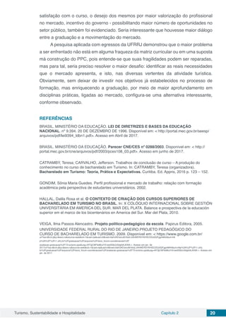 Turismo, Sustentabilidade e Hospitalidade Capítulo 2 20
satisfação com o curso, o desejo dos mesmos por maior valorização do profissional
no mercado, incentivo do governo - possibilitando maior número de oportunidades no
setor público, também foi evidenciado. Seria interessante que houvesse maior diálogo
entre a graduação e a movimentação do mercado.
A pesquisa aplicada com egressos da UFRRJ demonstrou que o maior problema
a ser enfrentado não está em alguma fraqueza da matriz curricular ou em uma suposta
má construção do PPC, pois entende-se que suas fragilidades podem ser reparadas,
mas para tal, seria preciso resolver o maior desafio: identificar as reais necessidades
que o mercado apresenta, e isto, nas diversas vertentes da atividade turística.
Obviamente, sem deixar de investir nos objetivos já estabelecidos no processo de
formação, mas enriquecendo a graduação, por meio de maior aprofundamento em
disciplinas práticas, ligadas ao mercado, configura-se uma alternativa interessante,
conforme observado.
REFERÊNCIAS
BRASIL. MINISTÉRIO DA EDUCAÇÃO. LEI DE DIRETRIZES E BASES DA EDUCAÇÃO
NACIONAL. nº 9.394. 20 DE DEZEMBRO DE 1996. Disponível em: < http://portal.mec.gov.br/seesp/
arquivos/pdf/lei9394_ldbn1.pdf>. Acesso em Abril de 2017.
BRASIL. MINISTÉRIO DA EDUCAÇÃO. Parecer CNE/CES nº 0288/2003. Disponível em: < http://
portal.mec.gov.br/cne/arquivos/pdf/2003/pces108_03.pdf>. Acesso em junho de 2017.
CATRAMBY, Teresa; CARVALHO, Jefferson. Trabalhos de conclusão de curso – A produção do
conhecimento no curso de bacharelado em Turismo. In: CATRAMBY, Teresa (organizadora).
Bacharelado em Turismo: Teoria, Prática e Expectativas. Curitiba. Ed. Appris, 2016 p. 123 – 152.
GONDIM, Sônia Maria Guedes. Perfil profissional e mercado de trabalho: relação com formação
acadêmica pela perspectiva de estudantes universitários. 2002.
HALLAL, Dalila Rosa et al. O CONTEXTO DE CRIAÇÃO DOS CURSOS SUPERIORES DE
BACHARELADO EM TURISMO NO BRASIL. In: X COLÓQUIO INTERNACIONAL SOBRE GESTIÓN
UNIVERSITÁRIA EM AMERICA DEL SUR. MAR DEL PLATA. Balance e prospectiva de la educación
superior em el marco de los bicentenários en America del Sur. Mar del Plata, 2010.
VEIGA, Ilma Passos Alencastro. Projeto político-pedagógico da escola. Papirus Editora, 2005.
UNIVERSIDADE FEDERAL RURAL DO RIO DE JANEIRO.PROJETO PEDAGÓGICO DO
CURSO DE BACHARELADO EM TURISMO. 2009. Disponível em: < https://www.google.com.br/
url?sa=t&rct=j&q=&esrc=s&source=web&cd=1&cad=rja&uact=8&ved=0ahUKEwicv8rVkdLUAhWERSYKHSCDDz0QFggnMAA&url=htt
p%3A%2F%2Fr1.ufrrj.br%2Fgraduacao%2Farquivos%2Fdocs_forum-coordenacoes%2F
avaliacao-graduacao%2F73-turismo.pps&usg=AFQjCNFbd6bJl1Enwd3S6JvSdgfoKJtV6A >. Acesso em jan. de
2017url?sa=t&rct=j&q=&esrc=s&source=web&cd=1&cad=rja&uact=8&ved=0ahUKEwicv8rVkdLUAhWERSYKHSCDDz0QFggnMAA&url=http%3A%2F%2Fr1.ufrrj.
br%2Fgraduacao%2Farquivos%2Fdocs_forum-coordenacoes%2Favaliacao-graduacao%2F73-turismo.pps&usg=AFQjCNFbd6bJl1Enwd3S6JvSdgfoKJtV6A >. Acesso em
jan. de 2017.
 