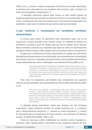 Turismo, Sustentabilidade e Hospitalidade Capítulo 19 200
(2006, p.3), “[...] ensinar a respeito ao passado, mais do que sua simples valorização,
é contribuir para a formação de uma sociedade mais sensível e apta a construir um
futuro menos predatório e descartável [...]”.
A educação patrimonial poderia estar inclusa no meio escolar através de
disciplinas específicas que remetem ao patrimônio histórico e sua preservação. Desse
modo, o tombamento seria visto não apenas como um processo de preservação sem
significado e valor como é evidente ser para grande parte da comunidade.
4 | 	USO TURÍSTICO E VALORIZAÇÃO DO PATRIMÔNIO HISTÓRICO-
ARQUITETÔNICO
O turismo pode atribuir ao patrimônio certa notoriedade capaz não só de
impulsionar a própria atividade como também causar no residente do destino um
entusiasmo suscitado a partir da afeição pelo que lhe foi deixado como herança.
Nesse momento é possível que o residente seja capaz de iniciar um reconhecimento
da própria história e poderá, então, agregar valor a sua própria cultura e ao patrimônio.
O papel que o profissional do turismo desempenha em relação aos patrimônios
arquitetônicos é essencial para a sua manutenção, pois necessita evitar a massificação
dos mesmos. Para isso, ao planejar a atividade turística, deve-se driblar esse fenômeno
criando alternativas que visem a valorização, como descreve Branco (2009, p.10):
Uma dessas alternativas foi defendida por Stela Maris Murta e Celina Albano no livro,
“Interpretar o Patrimônio: um exercício do olhar”. Em vários artigos pesquisadores
apresentam a questão da “Interpretação do Patrimônio”, que funciona no intuito
de valorizar locais de patrimônio para atrair visitantes. Contudo essa iniciativa vai
mais longe, pois auxiliam esses visitantes a compreenderem aspectos culturais dos
lugares visitados.
Para tanto, há mecanismos que facilitam essa compreensão dos aspectos
culturais de uma localidade, como apresentados por Murta (2002) apud Branco (2009,
p.10):
Para atingir seus objetivos, a interpretação utiliza várias artes de comunicação
humana – teatro, literatura, poesia, fotografia, desenho, escultura, arquitetura –
sem todavia se confundir com os meios de comunicação ou equipamentos que lhe
servem de veículo para expressar as mensagens: placas, painéis, folders, mapas,
guias, centros, museus, etc. Nada substitui, no entanto, a interpretação ao vivo,
quando realizada por guias e condutores sensíveis ao ambiente e às necessidades
dos visitantes.
A utilização desses patrimônios, desde que fazendo uso dos princípios
sustentáveis, trazem benefícios também de caráter econômico por “[...] contribuir
para o desenvolvimento econômico [...], otimizar os custos financeiros [...], através
do aproveitamento da infraestrutura de áreas centrais e do incremento da indústria
turística” (FUNARI; PELEGRINI, 1959, p. 29).
Tendo em vista que o efeito multiplicador da atividade turística impulsiona a
economia, cabe a gestão pública, comunidade e seus respectivos agentes do setor
 