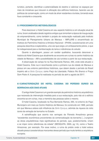 Turismo, Sustentabilidade e Hospitalidade Capítulo 19 201
turístico, portanto, identificar a potencialidade do destino e valorizar os espaços por
meio de iniciativas que induzam à utilização dos edifícios históricos, fazendo uso de
políticas de conservação, como um modo de atrair residentes e turistas, tornando esse
fluxo constante e crescente.
5 | 	PROCEDIMENTOS METODOLÓGICOS
Para descrever o Hotel Cassina em seu aspecto histórico e em situação atual de
ruína, foram analisados desde registros antigos que remontam a época de inauguração
do empreendimento, como também o projeto de restauração realizado pelo Instituto
Municipal de Planejamento Urbano de Manaus – IMPLURB e encaminhado ao
Instituto do Patrimônio Histórico e Artístico Nacional – IPHAN, caracterizando em uma
pesquisa descritiva e exploratória, uma vez que exigiu um embasamento prévio, o que
foi indispensável para a familiarização do tema e referências do estudo.
Quanto à abordagem, possui um caráter qualitativo, buscando descrever a
história do Hotel Cassina que atualmente se encontra em ruínas no centro histórico da
cidade de Manaus – AM e possibilidades de uso turístico a partir de sua restauração.
A observação de campo foi na Rua Bernardo Ramos, 295, onde está situado o
Hotel Cassina. Esta rua é reconhecida como a primeira rua da cidade de Manaus e
possui em seu entorno patrimônios históricos, que datam desde o período do Brasil
Império até a Belle Époque, como Paço da Liberdade, Palácio Rio Branco e Praça
Dom Pedro II. A pesquisa foi realizada no período de abril a agosto de 2017.
6 | 	CARACTERIZAÇÃO DO HOTEL CASSINA: DO PERÍODO ÁUREO DA
BORRACHA AOS DIAS ATUAIS
O antigo Hotel Cassina é um grande exemplo de patrimônio histórico arquitetônico
que necessita de intervenção imediata para a sua restauração, pois não só o edifício
encontra-se em ruínas, mas a memória das pessoas sobre o mesmo.
O hotel Cassina, localizado na Rua Bernardo Ramos, 295, no entorno do Paço
Municipal e em meio ao Centro Histórico de Manaus, foi construído em 1899, período
em que Manaus estava sob influência da Belle Epoque, advinda da riqueza do ciclo
áureo da extração de borracha no Estado.
A estratificação que ocorria nos seringais da Floresta Amazônica gerava
“excedentes econômicos provenientes da comercialização da borracha [...] surgiram
as obras arquitetônicas mais significativas do período, que, posteriormente, viriam
a se impor como referências da cidade” (MESQUITA, 2005, pg 14), como o Teatro
Amazonas, por exemplo. Por esse motivo, a ruína do prédio onde o hotel estava
situado possui características marcantes desse período que muito lembra a arquitetura
europeia.
 