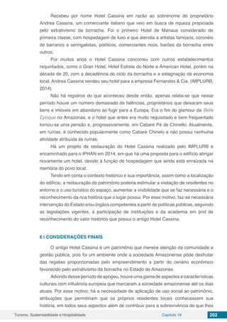 Turismo, Sustentabilidade e Hospitalidade Capítulo 19 202
Recebeu por nome Hotel Cassina em razão ao sobrenome do proprietário
Andrea Cassina, um comerciante italiano que veio em busca de riqueza propiciada
pelo extrativismo da borracha. Foi o primeiro Hotel de Manaus considerado de
primeira classe, com hospedagem de luxo e que atendia a artistas famosos, coronéis
de barranco e seringalistas, políticos, comerciantes ricos, barões da borracha entre
outros.
Por muitos anos o Hotel Cassina concorreu com outros estabelecimentos
requintados, como o Gran Hotel, Hotel Estrela do Norte e American Hotel, porém na
década de 20, com a decadência do ciclo da borracha e a estagnação da economia
local, Andrea Cassina vendeu seu hotel para a empresa Fernandes & Cia. (IMPLURB,
2014).
Não há registros do que aconteceu desde então, apenas relata-se que nesse
período houve um número demasiado de falências, proprietários que deixaram seus
bens e imóveis em abandono ao fugir para a Europa. Era o fim do glamour da Belle
Epoque no Amazonas, e o hotel que antes era muito requisitado e bem frequentado
tornou-se uma pensão e, progressivamente, em Cabaré Pé de Chinello. Atualmente,
em ruínas, é conhecido popularmente como Cabaré Chinelo e não possui nenhuma
atividade atribuída às ruínas.
Há um projeto de restauração do Hotel Cassina realizado pelo IMPLURB e
encaminhado para o IPHAN em 2014, em que há uma proposta para o edifício abrigar
novamente um hotel, devido à função de hospedagem que ainda está enraizada na
memória do povo local.
Tendo em conta o contexto histórico e sua importância, assim como a localização
do edifício, a restauração do patrimônio poderia estimular a visitação de residentes no
entorno e o uso turístico do espaço, aumentar a visibilidade que se faz necessária e o
reconhecimento da rica história que o lugar possui. Por esse motivo, faz-se necessária
intervenção do Estado e/ou órgãos competentes a partir de políticas públicas, seguindo
as legislações vigentes, a participação de instituições e da academia em prol de
reconhecimento do valor histórico que possui o antigo Hotel Cassina.
6 | CONSIDERAÇÕES FINAIS
O antigo Hotel Cassina é um patrimônio que merece atenção da comunidade e
gestão pública, pois foi um ambiente onde a sociedade Amazonense pôde desfrutar
das regalias proporcionadas pelo empreendimento a partir do cenário econômico
favorecido pelo extrativismo da borracha no Estado do Amazonas.
Advindo desse período de apogeu, houve uma gama de aspectos e características
culturais com influência europeia que marcaram a sociedade amazonense até os dias
atuais. Por esse motivo, há a necessidade de aplicação de uso social ao patrimônio,
atribuições que permitiriam que os próprios residentes locais conhecessem sua
história, em todos seus aspectos além de contribuir para a sobrevivência do que lhes
 