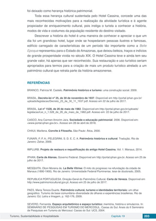 Turismo, Sustentabilidade e Hospitalidade Capítulo 19 203
foi deixado como herança histórica patrimonial.
Toda essa herança cultural sustentada pelo Hotel Cassina, concede uma das
mais reconhecidas motivações para a realização da atividade turística e é agente
propiciador de enriquecimento cultural, pois instiga o turista a conhecer a história,
modos de vida e costumes da população residente do destino visitado.
Descrever a história do hotel é uma maneira de conhecer e apreciar o que um
dia foi um grandioso hotel, lugar onde se hospedaram pessoas ilustres e famosas,
edifício carregado de características de um período tão importante como a Belle
Epoque representou para o Estado do Amazonas, que deixou beleza, traços e indícios
de grande prosperidade vivida no século XIX. O Hotel Cassina teve e ainda tem seu
grande valor, há apenas que ser reconhecido. Sua restauração e uso turístico seriam
apropriados para termos para a criação de mais um produto turístico atrelado a um
patrimônio cultural que retrata parte da história amazonense.
REFERÊNCIAS
BRANCO, Patrícia M. Castelo. Patrimônio histórico e turismo: uma construção social. 2009.
BRASIL. Decreto-lei nº 25, de 30 de novembro de 1937. Disponível em http://portal.iphan.gov.br/
uploads/legislacao/Decreto_25_de_30_11_1937.pdf. Acesso em 22 de julho de 2017.
BRASIL. Lei nº 1528, de 26 de maio de 1982. Disponível em http://portal.iphan.gov.br/uploads/
legislacao/Lei_n_1.528_de_26_de_maio_de_1982.pdf. Acesso em: 22 de julho de 2017.
CASCO, Ana Carmen Amorim Jara. Sociedade e educação patrimonial. 2006. Disponível em:
<www.portal.iphan.gov.br>. Acesso em 28 de abril de 2018.
CHAUI, Marilena. Convite à Filosofia. São Paulo: Ática, 2000.
FUNARI, P. P. A.; PELEGRINI, S. D. E. C. A. Patrimônio histórico e cultural. Tradução. Rio de
Janeiro: Zahar, 2009.
IMPLURB. Projeto de restauro e requalificação do antigo Hotel Cassina. Vol. 1. Manaus, 2014.
IPHAN. Carta de Atenas. Governo Federal. Disponível em http://portal.iphan.gov.br. Acesso em 25 de
julho de 2017.
MESQUITA, Otoni Moreira de. La Belle Vitrine: O mito do progresso na refundação da cidade de
Manaus (1890-1900). Rio de Janeiro: Universidade Federal Fluminense, tese de doutorado, 2005.
REPUBLICA PORTUGUESA. Direção-Geral do Patrimônio Cultural. Carta de Veneza. Disponível em
http://www.patrimoniocultural.gov.pt. Acesso em 25 de julho de 2017.
PAES, Maria Tereza Duarte. Patrimônio cultural, turismo e identidades territoriais: um olhar
geográfico. Turismo de base comunitária–diversidade de olhares e experiências brasileiras. Rio de
Janeiro: Ed. Letra e Imagem, p. 162-176, 2009.
SEVERO, Fernanda. Espaço arquitetônico e espaço turístico: memória, história e simulacros. In:
SEMINÁRIO DE PESQUISAS EM TURISMO DO MERCOSUL. Caxias do Sul. Anais do II Seminário
de Pesquisas em Turismo do Mercosul. Caxias do Sul: UCS, 2004.
 